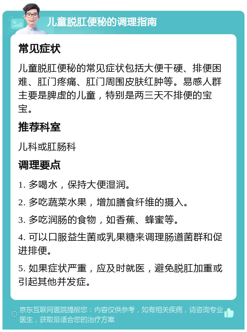 儿童脱肛便秘的调理指南 常见症状 儿童脱肛便秘的常见症状包括大便干硬、排便困难、肛门疼痛、肛门周围皮肤红肿等。易感人群主要是脾虚的儿童，特别是两三天不排便的宝宝。 推荐科室 儿科或肛肠科 调理要点 1. 多喝水，保持大便湿润。 2. 多吃蔬菜水果，增加膳食纤维的摄入。 3. 多吃润肠的食物，如香蕉、蜂蜜等。 4. 可以口服益生菌或乳果糖来调理肠道菌群和促进排便。 5. 如果症状严重，应及时就医，避免脱肛加重或引起其他并发症。