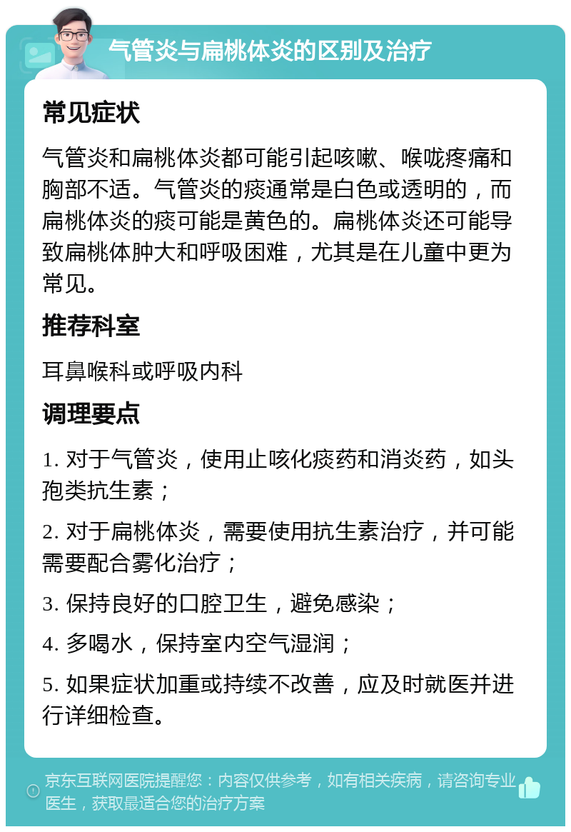 气管炎与扁桃体炎的区别及治疗 常见症状 气管炎和扁桃体炎都可能引起咳嗽、喉咙疼痛和胸部不适。气管炎的痰通常是白色或透明的，而扁桃体炎的痰可能是黄色的。扁桃体炎还可能导致扁桃体肿大和呼吸困难，尤其是在儿童中更为常见。 推荐科室 耳鼻喉科或呼吸内科 调理要点 1. 对于气管炎，使用止咳化痰药和消炎药，如头孢类抗生素； 2. 对于扁桃体炎，需要使用抗生素治疗，并可能需要配合雾化治疗； 3. 保持良好的口腔卫生，避免感染； 4. 多喝水，保持室内空气湿润； 5. 如果症状加重或持续不改善，应及时就医并进行详细检查。