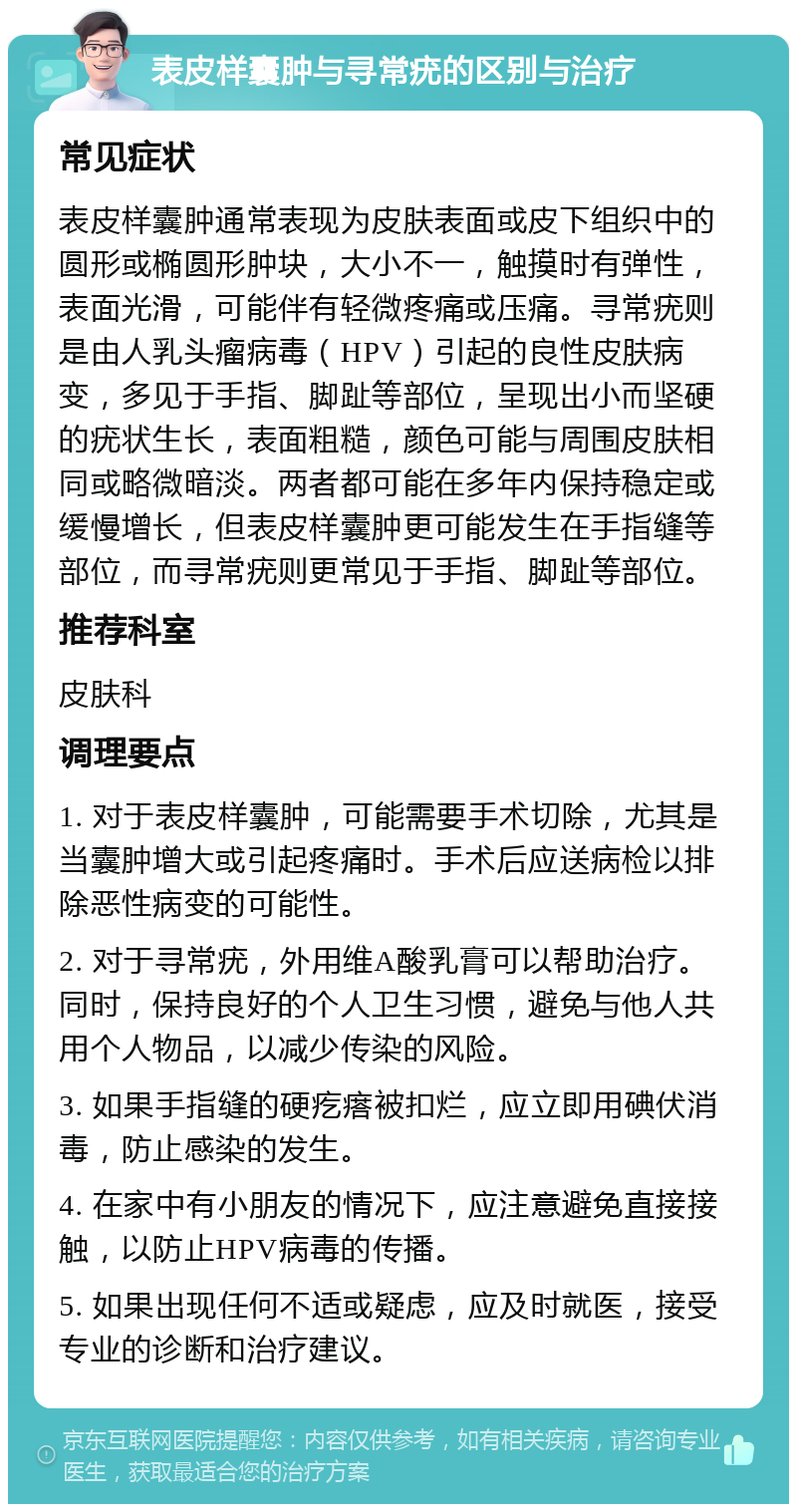 表皮样囊肿与寻常疣的区别与治疗 常见症状 表皮样囊肿通常表现为皮肤表面或皮下组织中的圆形或椭圆形肿块，大小不一，触摸时有弹性，表面光滑，可能伴有轻微疼痛或压痛。寻常疣则是由人乳头瘤病毒（HPV）引起的良性皮肤病变，多见于手指、脚趾等部位，呈现出小而坚硬的疣状生长，表面粗糙，颜色可能与周围皮肤相同或略微暗淡。两者都可能在多年内保持稳定或缓慢增长，但表皮样囊肿更可能发生在手指缝等部位，而寻常疣则更常见于手指、脚趾等部位。 推荐科室 皮肤科 调理要点 1. 对于表皮样囊肿，可能需要手术切除，尤其是当囊肿增大或引起疼痛时。手术后应送病检以排除恶性病变的可能性。 2. 对于寻常疣，外用维A酸乳膏可以帮助治疗。同时，保持良好的个人卫生习惯，避免与他人共用个人物品，以减少传染的风险。 3. 如果手指缝的硬疙瘩被扣烂，应立即用碘伏消毒，防止感染的发生。 4. 在家中有小朋友的情况下，应注意避免直接接触，以防止HPV病毒的传播。 5. 如果出现任何不适或疑虑，应及时就医，接受专业的诊断和治疗建议。