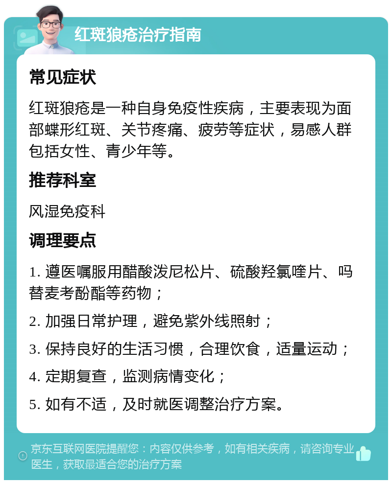 红斑狼疮治疗指南 常见症状 红斑狼疮是一种自身免疫性疾病，主要表现为面部蝶形红斑、关节疼痛、疲劳等症状，易感人群包括女性、青少年等。 推荐科室 风湿免疫科 调理要点 1. 遵医嘱服用醋酸泼尼松片、硫酸羟氯喹片、吗替麦考酚酯等药物； 2. 加强日常护理，避免紫外线照射； 3. 保持良好的生活习惯，合理饮食，适量运动； 4. 定期复查，监测病情变化； 5. 如有不适，及时就医调整治疗方案。