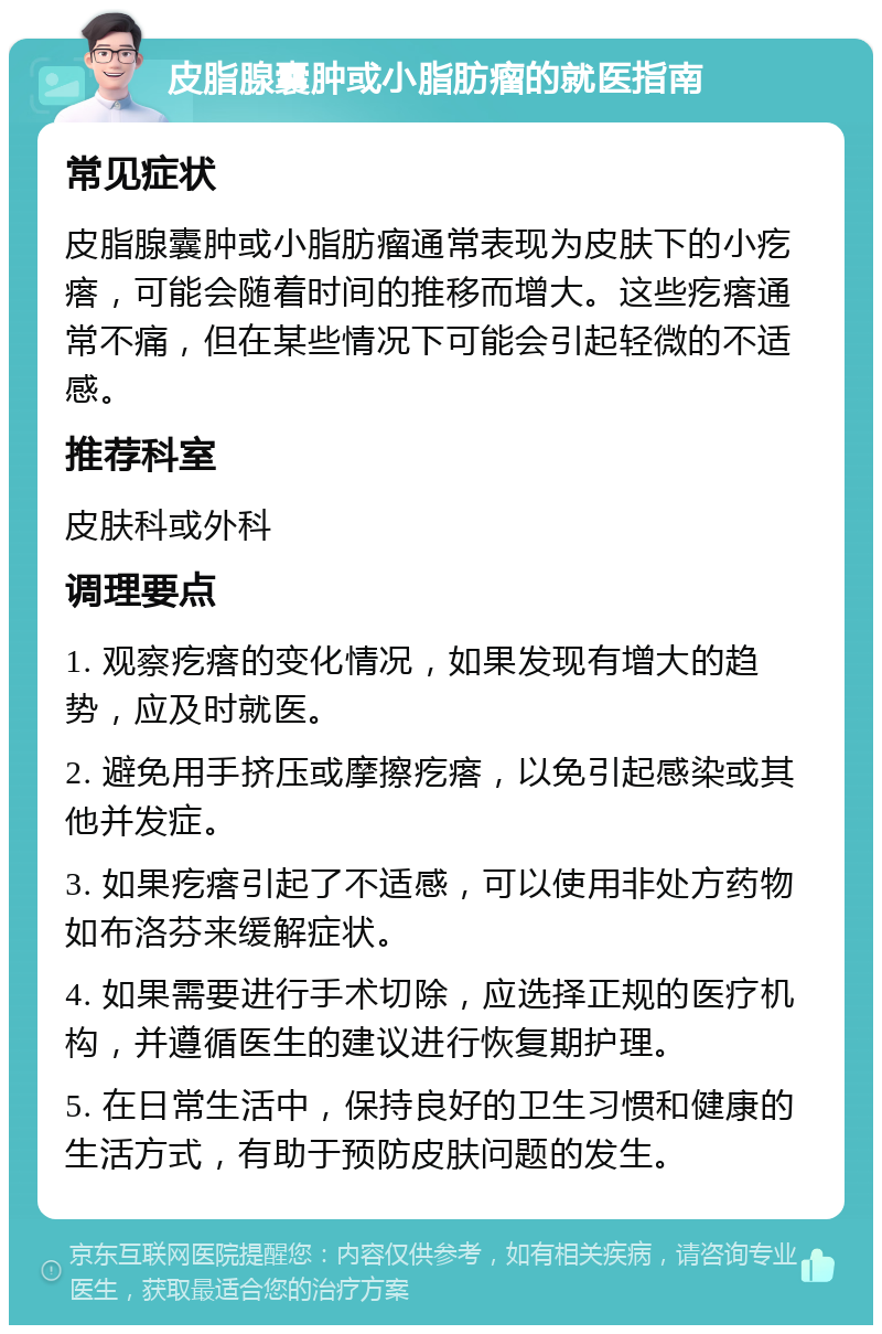 皮脂腺囊肿或小脂肪瘤的就医指南 常见症状 皮脂腺囊肿或小脂肪瘤通常表现为皮肤下的小疙瘩，可能会随着时间的推移而增大。这些疙瘩通常不痛，但在某些情况下可能会引起轻微的不适感。 推荐科室 皮肤科或外科 调理要点 1. 观察疙瘩的变化情况，如果发现有增大的趋势，应及时就医。 2. 避免用手挤压或摩擦疙瘩，以免引起感染或其他并发症。 3. 如果疙瘩引起了不适感，可以使用非处方药物如布洛芬来缓解症状。 4. 如果需要进行手术切除，应选择正规的医疗机构，并遵循医生的建议进行恢复期护理。 5. 在日常生活中，保持良好的卫生习惯和健康的生活方式，有助于预防皮肤问题的发生。