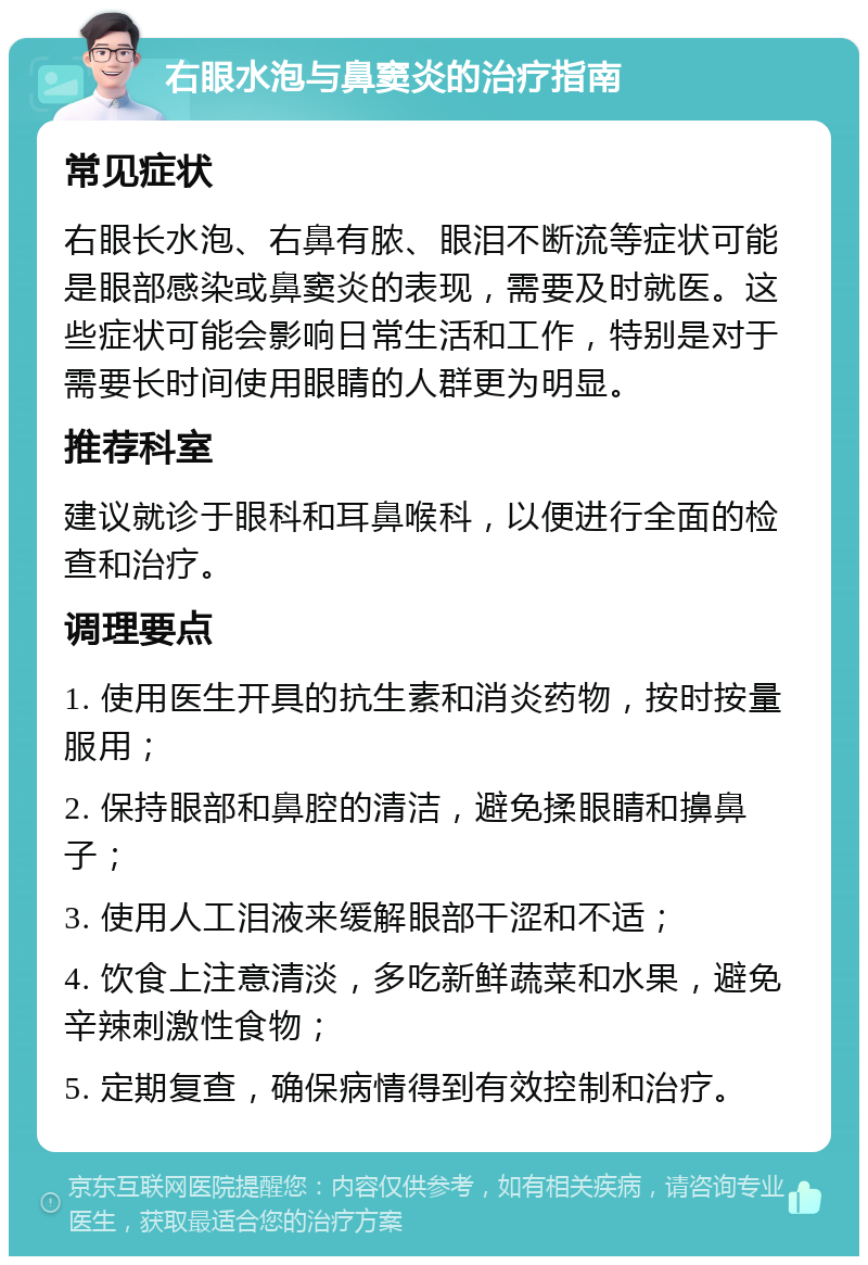 右眼水泡与鼻窦炎的治疗指南 常见症状 右眼长水泡、右鼻有脓、眼泪不断流等症状可能是眼部感染或鼻窦炎的表现，需要及时就医。这些症状可能会影响日常生活和工作，特别是对于需要长时间使用眼睛的人群更为明显。 推荐科室 建议就诊于眼科和耳鼻喉科，以便进行全面的检查和治疗。 调理要点 1. 使用医生开具的抗生素和消炎药物，按时按量服用； 2. 保持眼部和鼻腔的清洁，避免揉眼睛和擤鼻子； 3. 使用人工泪液来缓解眼部干涩和不适； 4. 饮食上注意清淡，多吃新鲜蔬菜和水果，避免辛辣刺激性食物； 5. 定期复查，确保病情得到有效控制和治疗。