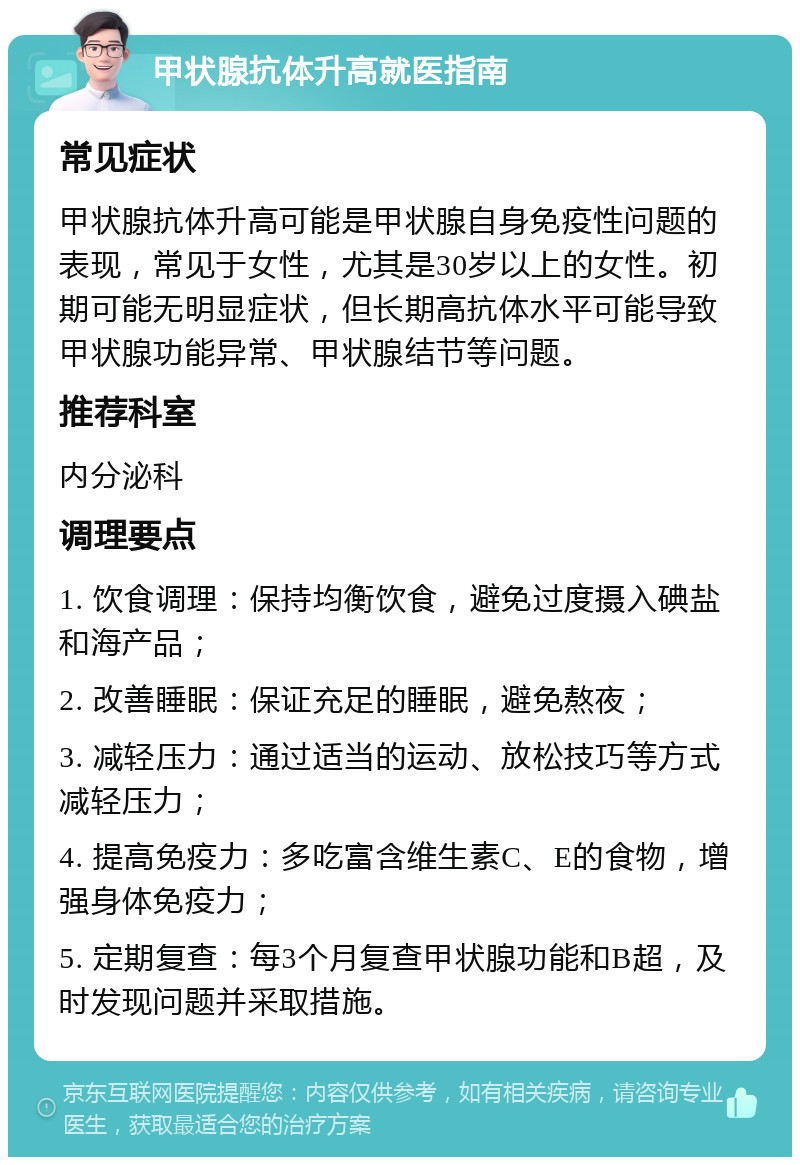 甲状腺抗体升高就医指南 常见症状 甲状腺抗体升高可能是甲状腺自身免疫性问题的表现，常见于女性，尤其是30岁以上的女性。初期可能无明显症状，但长期高抗体水平可能导致甲状腺功能异常、甲状腺结节等问题。 推荐科室 内分泌科 调理要点 1. 饮食调理：保持均衡饮食，避免过度摄入碘盐和海产品； 2. 改善睡眠：保证充足的睡眠，避免熬夜； 3. 减轻压力：通过适当的运动、放松技巧等方式减轻压力； 4. 提高免疫力：多吃富含维生素C、E的食物，增强身体免疫力； 5. 定期复查：每3个月复查甲状腺功能和B超，及时发现问题并采取措施。