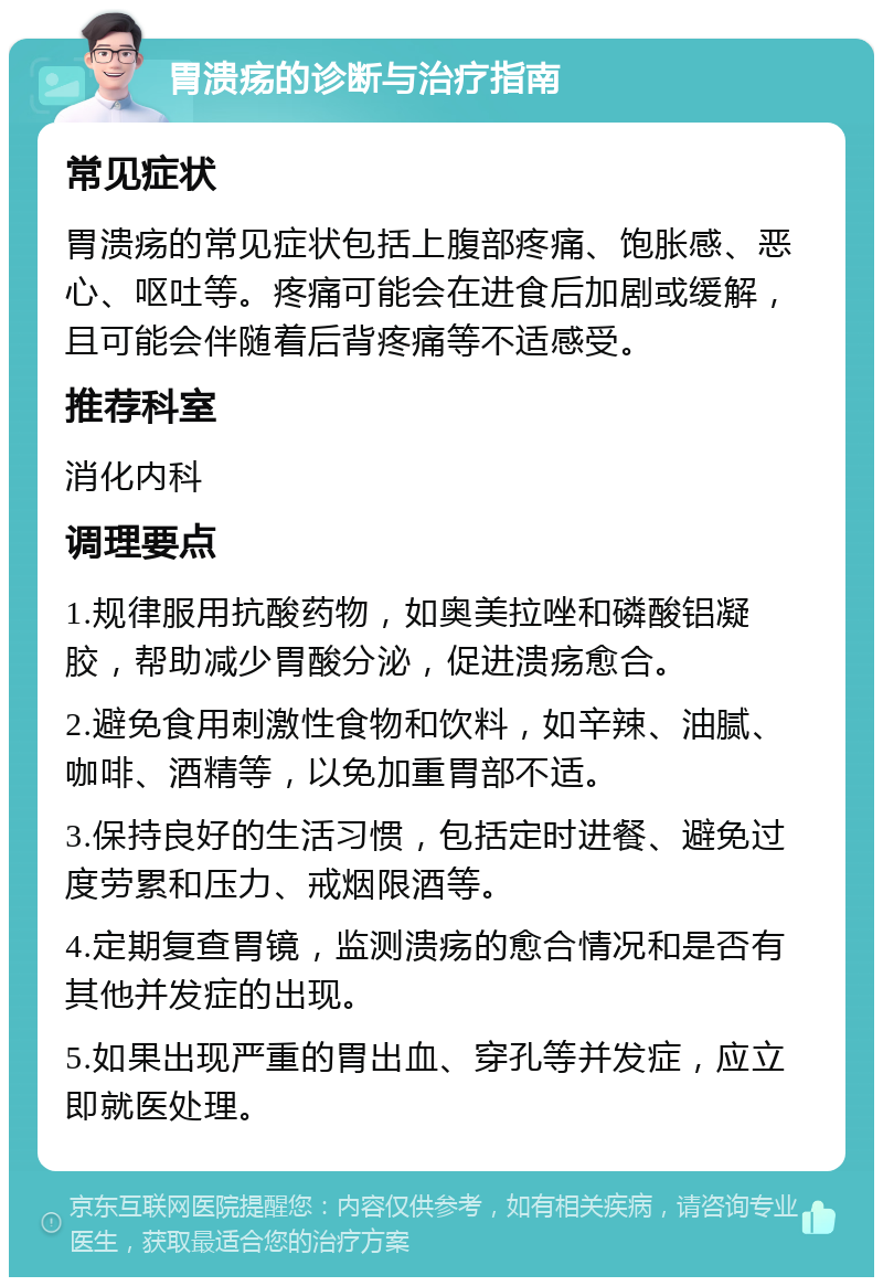 胃溃疡的诊断与治疗指南 常见症状 胃溃疡的常见症状包括上腹部疼痛、饱胀感、恶心、呕吐等。疼痛可能会在进食后加剧或缓解，且可能会伴随着后背疼痛等不适感受。 推荐科室 消化内科 调理要点 1.规律服用抗酸药物，如奥美拉唑和磷酸铝凝胶，帮助减少胃酸分泌，促进溃疡愈合。 2.避免食用刺激性食物和饮料，如辛辣、油腻、咖啡、酒精等，以免加重胃部不适。 3.保持良好的生活习惯，包括定时进餐、避免过度劳累和压力、戒烟限酒等。 4.定期复查胃镜，监测溃疡的愈合情况和是否有其他并发症的出现。 5.如果出现严重的胃出血、穿孔等并发症，应立即就医处理。