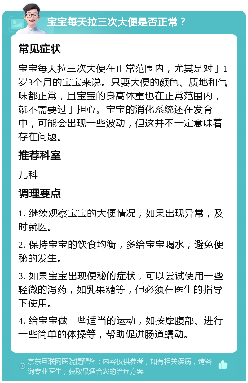 宝宝每天拉三次大便是否正常？ 常见症状 宝宝每天拉三次大便在正常范围内，尤其是对于1岁3个月的宝宝来说。只要大便的颜色、质地和气味都正常，且宝宝的身高体重也在正常范围内，就不需要过于担心。宝宝的消化系统还在发育中，可能会出现一些波动，但这并不一定意味着存在问题。 推荐科室 儿科 调理要点 1. 继续观察宝宝的大便情况，如果出现异常，及时就医。 2. 保持宝宝的饮食均衡，多给宝宝喝水，避免便秘的发生。 3. 如果宝宝出现便秘的症状，可以尝试使用一些轻微的泻药，如乳果糖等，但必须在医生的指导下使用。 4. 给宝宝做一些适当的运动，如按摩腹部、进行一些简单的体操等，帮助促进肠道蠕动。