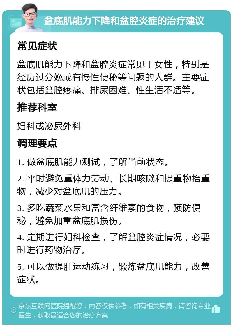 盆底肌能力下降和盆腔炎症的治疗建议 常见症状 盆底肌能力下降和盆腔炎症常见于女性，特别是经历过分娩或有慢性便秘等问题的人群。主要症状包括盆腔疼痛、排尿困难、性生活不适等。 推荐科室 妇科或泌尿外科 调理要点 1. 做盆底肌能力测试，了解当前状态。 2. 平时避免重体力劳动、长期咳嗽和提重物抬重物，减少对盆底肌的压力。 3. 多吃蔬菜水果和富含纤维素的食物，预防便秘，避免加重盆底肌损伤。 4. 定期进行妇科检查，了解盆腔炎症情况，必要时进行药物治疗。 5. 可以做提肛运动练习，锻炼盆底肌能力，改善症状。