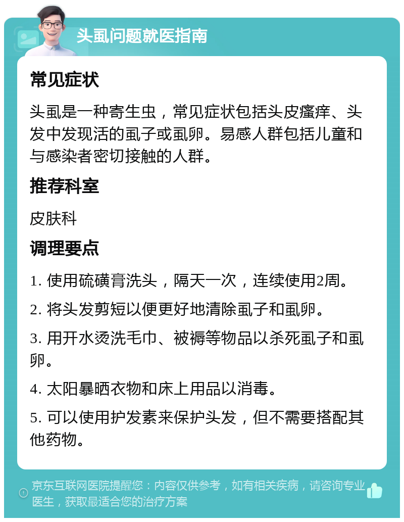 头虱问题就医指南 常见症状 头虱是一种寄生虫，常见症状包括头皮瘙痒、头发中发现活的虱子或虱卵。易感人群包括儿童和与感染者密切接触的人群。 推荐科室 皮肤科 调理要点 1. 使用硫磺膏洗头，隔天一次，连续使用2周。 2. 将头发剪短以便更好地清除虱子和虱卵。 3. 用开水烫洗毛巾、被褥等物品以杀死虱子和虱卵。 4. 太阳暴晒衣物和床上用品以消毒。 5. 可以使用护发素来保护头发，但不需要搭配其他药物。