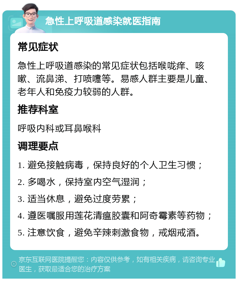 急性上呼吸道感染就医指南 常见症状 急性上呼吸道感染的常见症状包括喉咙痒、咳嗽、流鼻涕、打喷嚏等。易感人群主要是儿童、老年人和免疫力较弱的人群。 推荐科室 呼吸内科或耳鼻喉科 调理要点 1. 避免接触病毒，保持良好的个人卫生习惯； 2. 多喝水，保持室内空气湿润； 3. 适当休息，避免过度劳累； 4. 遵医嘱服用莲花清瘟胶囊和阿奇霉素等药物； 5. 注意饮食，避免辛辣刺激食物，戒烟戒酒。