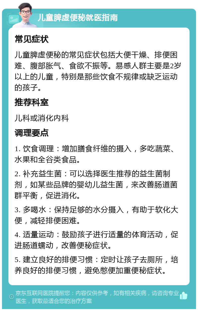 儿童脾虚便秘就医指南 常见症状 儿童脾虚便秘的常见症状包括大便干燥、排便困难、腹部胀气、食欲不振等。易感人群主要是2岁以上的儿童，特别是那些饮食不规律或缺乏运动的孩子。 推荐科室 儿科或消化内科 调理要点 1. 饮食调理：增加膳食纤维的摄入，多吃蔬菜、水果和全谷类食品。 2. 补充益生菌：可以选择医生推荐的益生菌制剂，如某些品牌的婴幼儿益生菌，来改善肠道菌群平衡，促进消化。 3. 多喝水：保持足够的水分摄入，有助于软化大便，减轻排便困难。 4. 适量运动：鼓励孩子进行适量的体育活动，促进肠道蠕动，改善便秘症状。 5. 建立良好的排便习惯：定时让孩子去厕所，培养良好的排便习惯，避免憋便加重便秘症状。