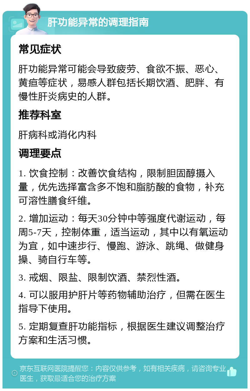 肝功能异常的调理指南 常见症状 肝功能异常可能会导致疲劳、食欲不振、恶心、黄疸等症状，易感人群包括长期饮酒、肥胖、有慢性肝炎病史的人群。 推荐科室 肝病科或消化内科 调理要点 1. 饮食控制：改善饮食结构，限制胆固醇摄入量，优先选择富含多不饱和脂肪酸的食物，补充可溶性膳食纤维。 2. 增加运动：每天30分钟中等强度代谢运动，每周5-7天，控制体重，适当运动，其中以有氧运动为宜，如中速步行、慢跑、游泳、跳绳、做健身操、骑自行车等。 3. 戒烟、限盐、限制饮酒、禁烈性酒。 4. 可以服用护肝片等药物辅助治疗，但需在医生指导下使用。 5. 定期复查肝功能指标，根据医生建议调整治疗方案和生活习惯。