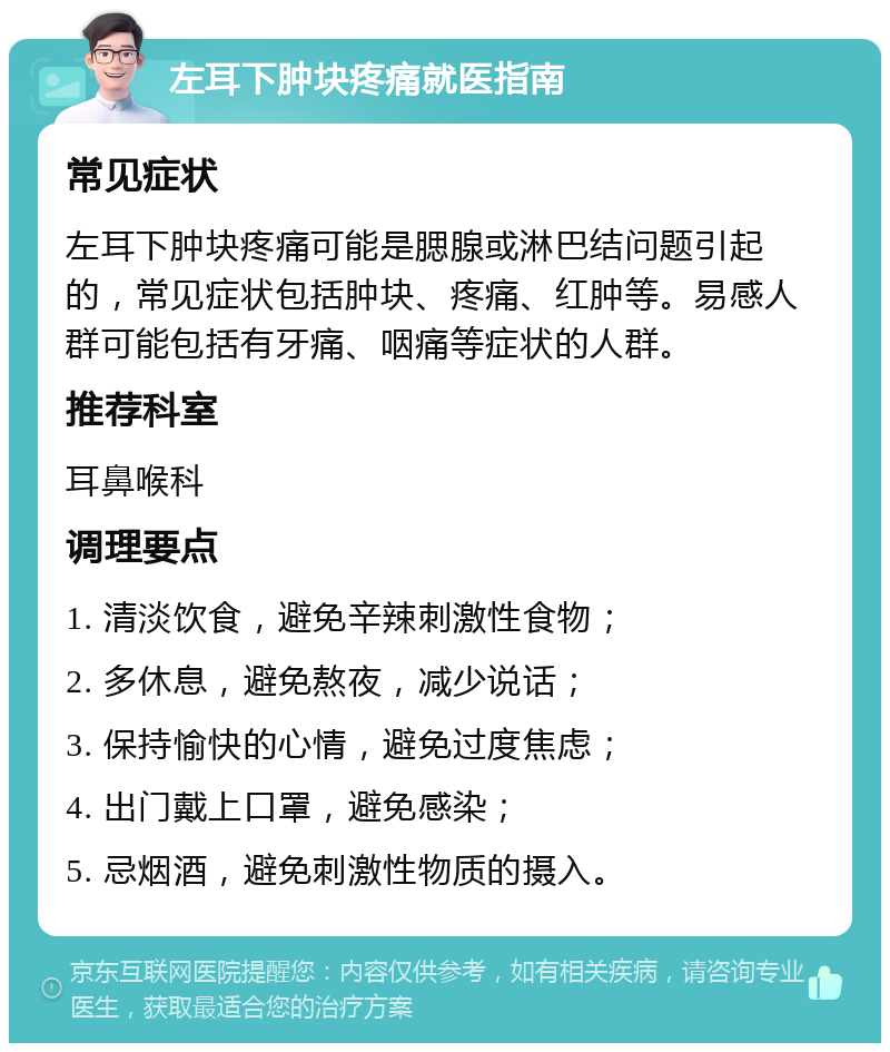 左耳下肿块疼痛就医指南 常见症状 左耳下肿块疼痛可能是腮腺或淋巴结问题引起的，常见症状包括肿块、疼痛、红肿等。易感人群可能包括有牙痛、咽痛等症状的人群。 推荐科室 耳鼻喉科 调理要点 1. 清淡饮食，避免辛辣刺激性食物； 2. 多休息，避免熬夜，减少说话； 3. 保持愉快的心情，避免过度焦虑； 4. 出门戴上口罩，避免感染； 5. 忌烟酒，避免刺激性物质的摄入。