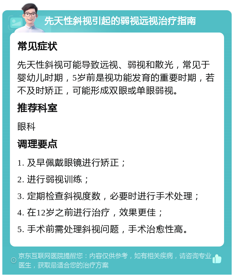 先天性斜视引起的弱视远视治疗指南 常见症状 先天性斜视可能导致远视、弱视和散光，常见于婴幼儿时期，5岁前是视功能发育的重要时期，若不及时矫正，可能形成双眼或单眼弱视。 推荐科室 眼科 调理要点 1. 及早佩戴眼镜进行矫正； 2. 进行弱视训练； 3. 定期检查斜视度数，必要时进行手术处理； 4. 在12岁之前进行治疗，效果更佳； 5. 手术前需处理斜视问题，手术治愈性高。