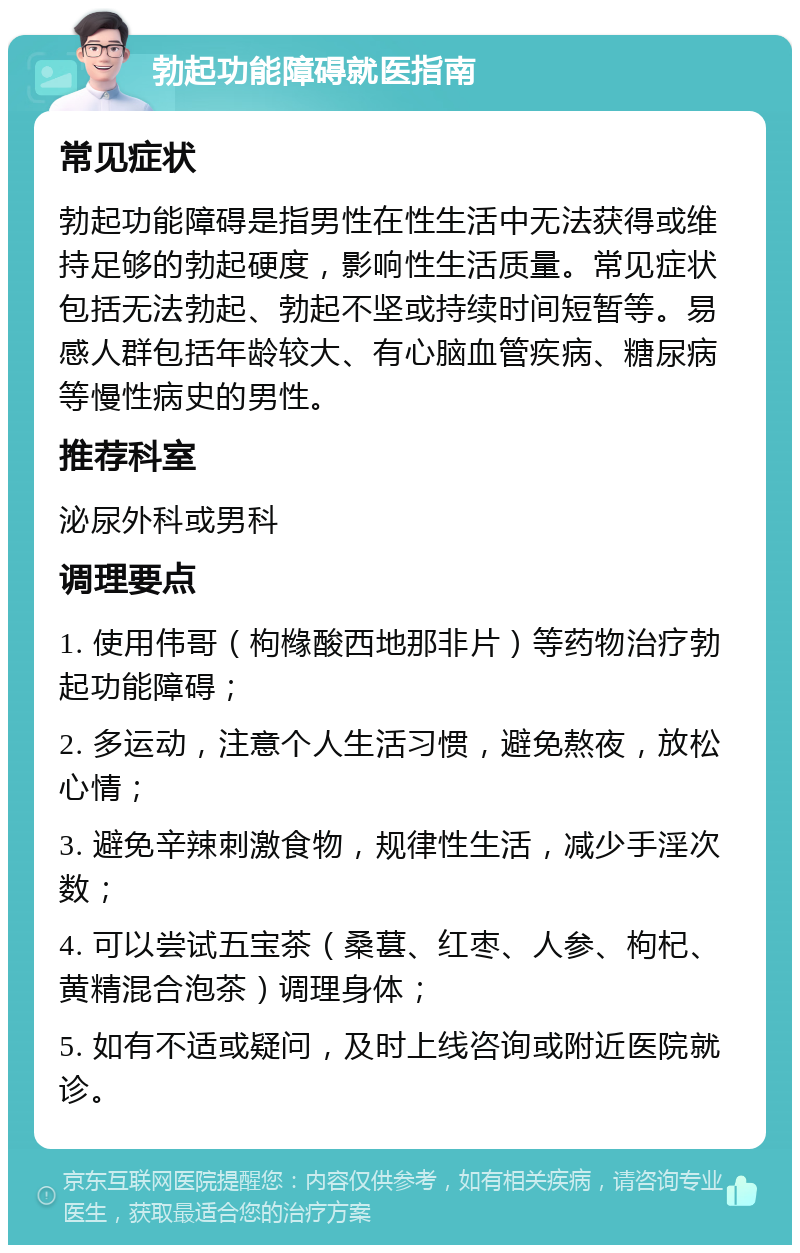 勃起功能障碍就医指南 常见症状 勃起功能障碍是指男性在性生活中无法获得或维持足够的勃起硬度，影响性生活质量。常见症状包括无法勃起、勃起不坚或持续时间短暂等。易感人群包括年龄较大、有心脑血管疾病、糖尿病等慢性病史的男性。 推荐科室 泌尿外科或男科 调理要点 1. 使用伟哥（枸橼酸西地那非片）等药物治疗勃起功能障碍； 2. 多运动，注意个人生活习惯，避免熬夜，放松心情； 3. 避免辛辣刺激食物，规律性生活，减少手淫次数； 4. 可以尝试五宝茶（桑葚、红枣、人参、枸杞、黄精混合泡茶）调理身体； 5. 如有不适或疑问，及时上线咨询或附近医院就诊。