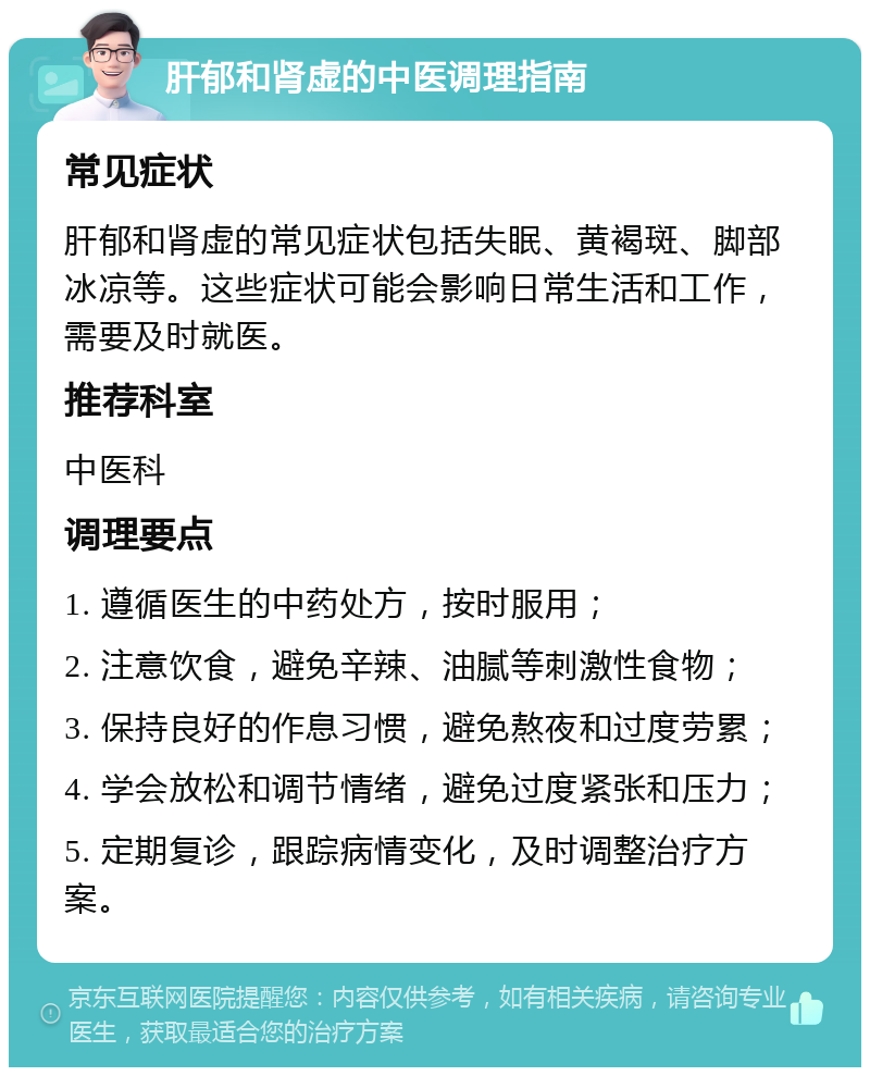 肝郁和肾虚的中医调理指南 常见症状 肝郁和肾虚的常见症状包括失眠、黄褐斑、脚部冰凉等。这些症状可能会影响日常生活和工作，需要及时就医。 推荐科室 中医科 调理要点 1. 遵循医生的中药处方，按时服用； 2. 注意饮食，避免辛辣、油腻等刺激性食物； 3. 保持良好的作息习惯，避免熬夜和过度劳累； 4. 学会放松和调节情绪，避免过度紧张和压力； 5. 定期复诊，跟踪病情变化，及时调整治疗方案。