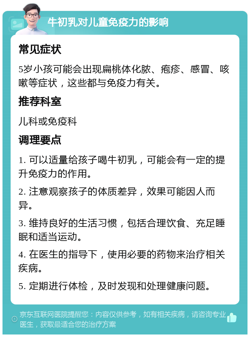 牛初乳对儿童免疫力的影响 常见症状 5岁小孩可能会出现扁桃体化脓、疱疹、感冒、咳嗽等症状，这些都与免疫力有关。 推荐科室 儿科或免疫科 调理要点 1. 可以适量给孩子喝牛初乳，可能会有一定的提升免疫力的作用。 2. 注意观察孩子的体质差异，效果可能因人而异。 3. 维持良好的生活习惯，包括合理饮食、充足睡眠和适当运动。 4. 在医生的指导下，使用必要的药物来治疗相关疾病。 5. 定期进行体检，及时发现和处理健康问题。