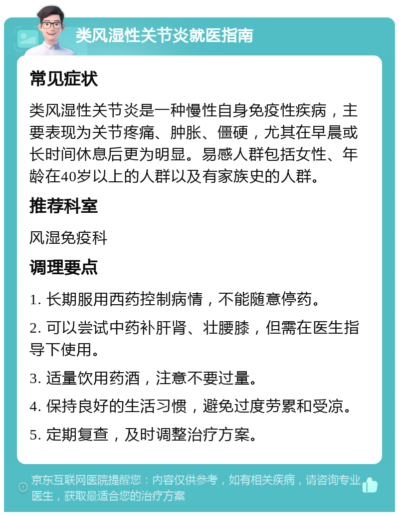 类风湿性关节炎就医指南 常见症状 类风湿性关节炎是一种慢性自身免疫性疾病，主要表现为关节疼痛、肿胀、僵硬，尤其在早晨或长时间休息后更为明显。易感人群包括女性、年龄在40岁以上的人群以及有家族史的人群。 推荐科室 风湿免疫科 调理要点 1. 长期服用西药控制病情，不能随意停药。 2. 可以尝试中药补肝肾、壮腰膝，但需在医生指导下使用。 3. 适量饮用药酒，注意不要过量。 4. 保持良好的生活习惯，避免过度劳累和受凉。 5. 定期复查，及时调整治疗方案。