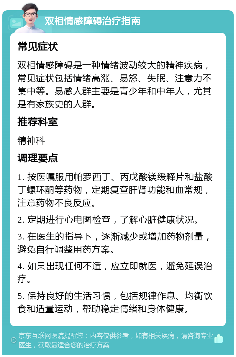 双相情感障碍治疗指南 常见症状 双相情感障碍是一种情绪波动较大的精神疾病，常见症状包括情绪高涨、易怒、失眠、注意力不集中等。易感人群主要是青少年和中年人，尤其是有家族史的人群。 推荐科室 精神科 调理要点 1. 按医嘱服用帕罗西丁、丙戊酸镁缓释片和盐酸丁螺环酮等药物，定期复查肝肾功能和血常规，注意药物不良反应。 2. 定期进行心电图检查，了解心脏健康状况。 3. 在医生的指导下，逐渐减少或增加药物剂量，避免自行调整用药方案。 4. 如果出现任何不适，应立即就医，避免延误治疗。 5. 保持良好的生活习惯，包括规律作息、均衡饮食和适量运动，帮助稳定情绪和身体健康。