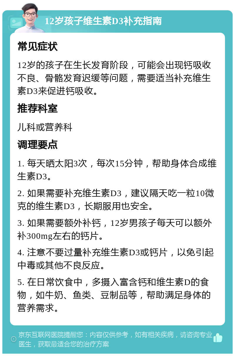 12岁孩子维生素D3补充指南 常见症状 12岁的孩子在生长发育阶段，可能会出现钙吸收不良、骨骼发育迟缓等问题，需要适当补充维生素D3来促进钙吸收。 推荐科室 儿科或营养科 调理要点 1. 每天晒太阳3次，每次15分钟，帮助身体合成维生素D3。 2. 如果需要补充维生素D3，建议隔天吃一粒10微克的维生素D3，长期服用也安全。 3. 如果需要额外补钙，12岁男孩子每天可以额外补300mg左右的钙片。 4. 注意不要过量补充维生素D3或钙片，以免引起中毒或其他不良反应。 5. 在日常饮食中，多摄入富含钙和维生素D的食物，如牛奶、鱼类、豆制品等，帮助满足身体的营养需求。