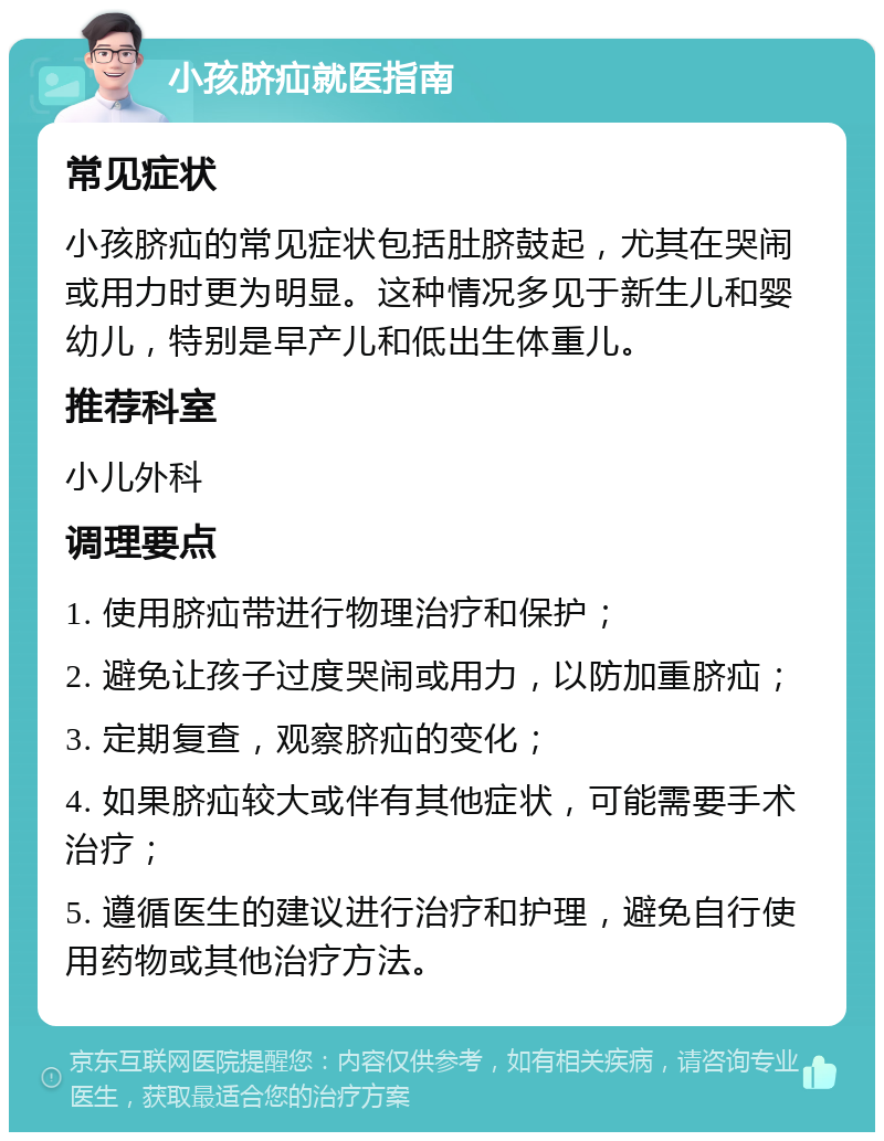 小孩脐疝就医指南 常见症状 小孩脐疝的常见症状包括肚脐鼓起，尤其在哭闹或用力时更为明显。这种情况多见于新生儿和婴幼儿，特别是早产儿和低出生体重儿。 推荐科室 小儿外科 调理要点 1. 使用脐疝带进行物理治疗和保护； 2. 避免让孩子过度哭闹或用力，以防加重脐疝； 3. 定期复查，观察脐疝的变化； 4. 如果脐疝较大或伴有其他症状，可能需要手术治疗； 5. 遵循医生的建议进行治疗和护理，避免自行使用药物或其他治疗方法。