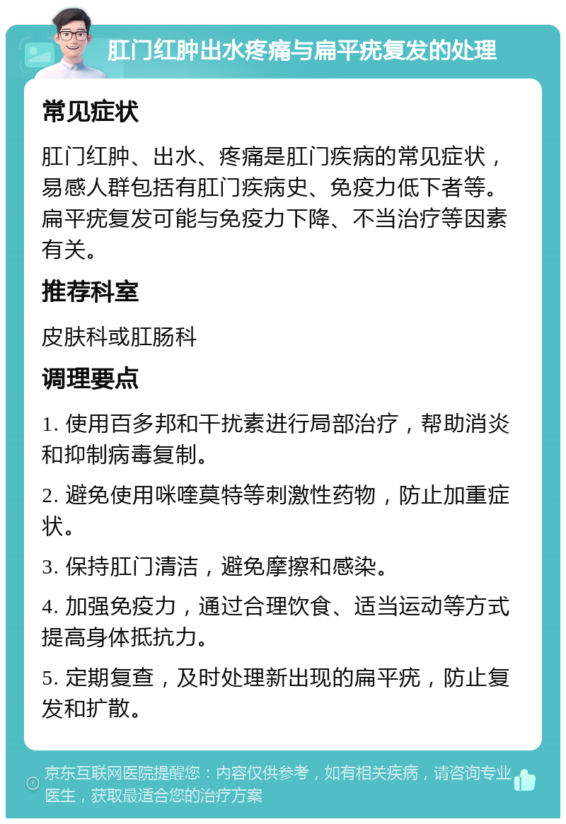 肛门红肿出水疼痛与扁平疣复发的处理 常见症状 肛门红肿、出水、疼痛是肛门疾病的常见症状，易感人群包括有肛门疾病史、免疫力低下者等。扁平疣复发可能与免疫力下降、不当治疗等因素有关。 推荐科室 皮肤科或肛肠科 调理要点 1. 使用百多邦和干扰素进行局部治疗，帮助消炎和抑制病毒复制。 2. 避免使用咪喹莫特等刺激性药物，防止加重症状。 3. 保持肛门清洁，避免摩擦和感染。 4. 加强免疫力，通过合理饮食、适当运动等方式提高身体抵抗力。 5. 定期复查，及时处理新出现的扁平疣，防止复发和扩散。