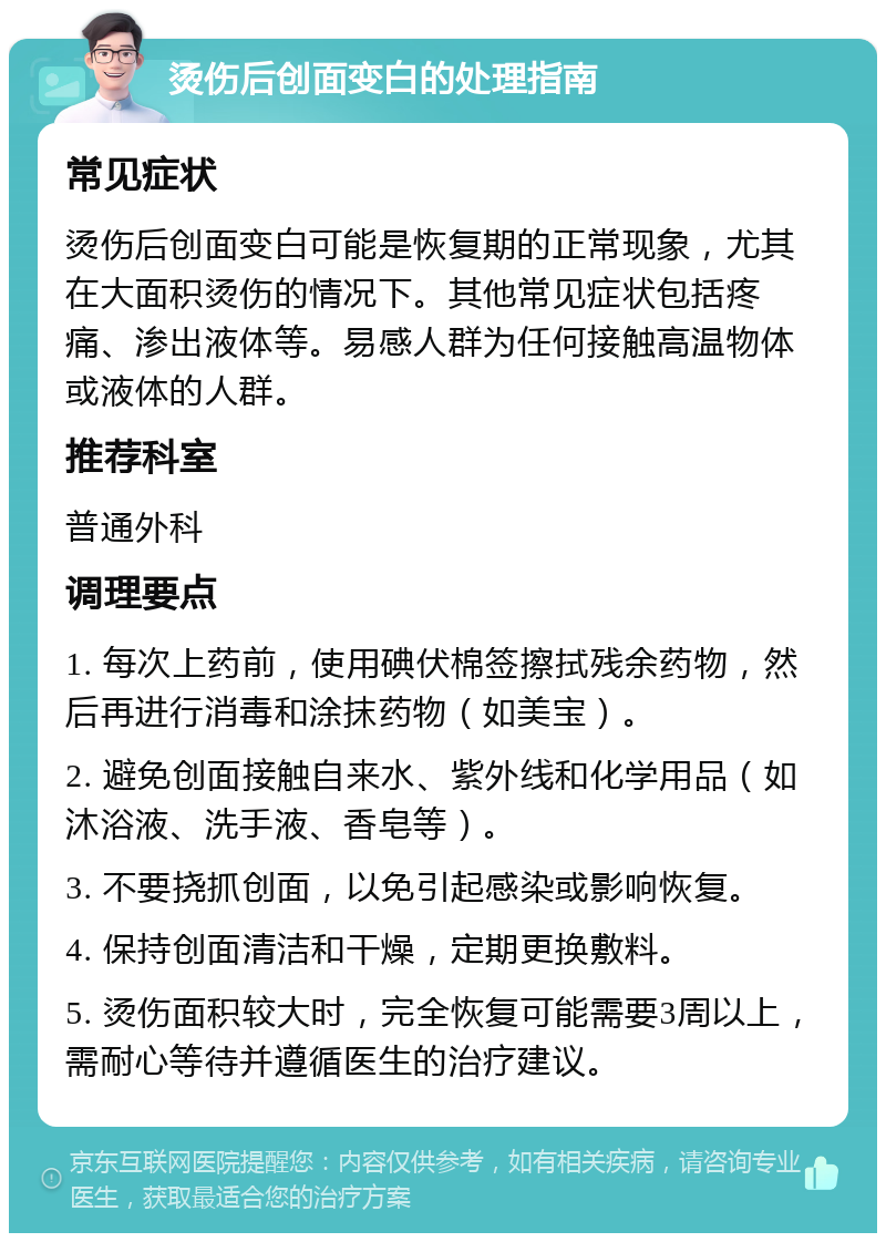 烫伤后创面变白的处理指南 常见症状 烫伤后创面变白可能是恢复期的正常现象，尤其在大面积烫伤的情况下。其他常见症状包括疼痛、渗出液体等。易感人群为任何接触高温物体或液体的人群。 推荐科室 普通外科 调理要点 1. 每次上药前，使用碘伏棉签擦拭残余药物，然后再进行消毒和涂抹药物（如美宝）。 2. 避免创面接触自来水、紫外线和化学用品（如沐浴液、洗手液、香皂等）。 3. 不要挠抓创面，以免引起感染或影响恢复。 4. 保持创面清洁和干燥，定期更换敷料。 5. 烫伤面积较大时，完全恢复可能需要3周以上，需耐心等待并遵循医生的治疗建议。