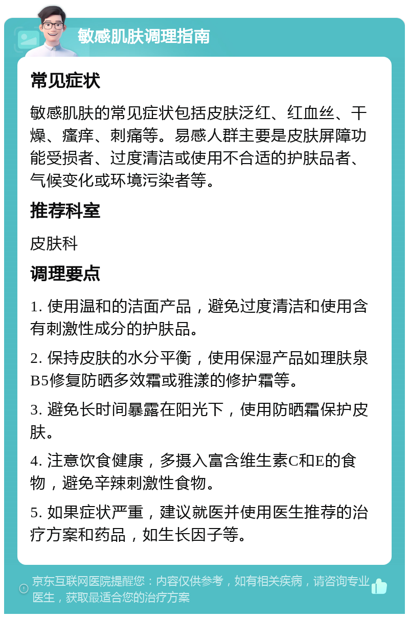 敏感肌肤调理指南 常见症状 敏感肌肤的常见症状包括皮肤泛红、红血丝、干燥、瘙痒、刺痛等。易感人群主要是皮肤屏障功能受损者、过度清洁或使用不合适的护肤品者、气候变化或环境污染者等。 推荐科室 皮肤科 调理要点 1. 使用温和的洁面产品，避免过度清洁和使用含有刺激性成分的护肤品。 2. 保持皮肤的水分平衡，使用保湿产品如理肤泉 B5修复防晒多效霜或雅漾的修护霜等。 3. 避免长时间暴露在阳光下，使用防晒霜保护皮肤。 4. 注意饮食健康，多摄入富含维生素C和E的食物，避免辛辣刺激性食物。 5. 如果症状严重，建议就医并使用医生推荐的治疗方案和药品，如生长因子等。