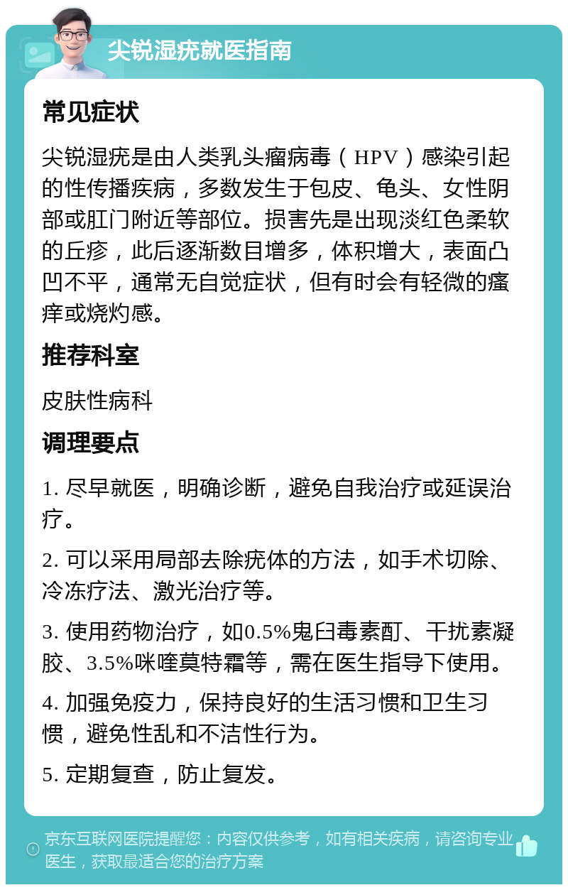 尖锐湿疣就医指南 常见症状 尖锐湿疣是由人类乳头瘤病毒（HPV）感染引起的性传播疾病，多数发生于包皮、龟头、女性阴部或肛门附近等部位。损害先是出现淡红色柔软的丘疹，此后逐渐数目增多，体积增大，表面凸凹不平，通常无自觉症状，但有时会有轻微的瘙痒或烧灼感。 推荐科室 皮肤性病科 调理要点 1. 尽早就医，明确诊断，避免自我治疗或延误治疗。 2. 可以采用局部去除疣体的方法，如手术切除、冷冻疗法、激光治疗等。 3. 使用药物治疗，如0.5%鬼臼毒素酊、干扰素凝胶、3.5%咪喹莫特霜等，需在医生指导下使用。 4. 加强免疫力，保持良好的生活习惯和卫生习惯，避免性乱和不洁性行为。 5. 定期复查，防止复发。