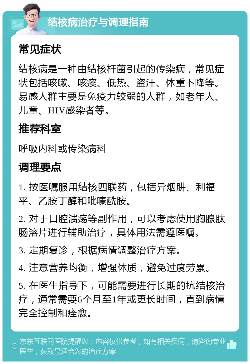 结核病治疗与调理指南 常见症状 结核病是一种由结核杆菌引起的传染病，常见症状包括咳嗽、咳痰、低热、盗汗、体重下降等。易感人群主要是免疫力较弱的人群，如老年人、儿童、HIV感染者等。 推荐科室 呼吸内科或传染病科 调理要点 1. 按医嘱服用结核四联药，包括异烟肼、利福平、乙胺丁醇和吡嗪酰胺。 2. 对于口腔溃疡等副作用，可以考虑使用胸腺肽肠溶片进行辅助治疗，具体用法需遵医嘱。 3. 定期复诊，根据病情调整治疗方案。 4. 注意营养均衡，增强体质，避免过度劳累。 5. 在医生指导下，可能需要进行长期的抗结核治疗，通常需要6个月至1年或更长时间，直到病情完全控制和痊愈。