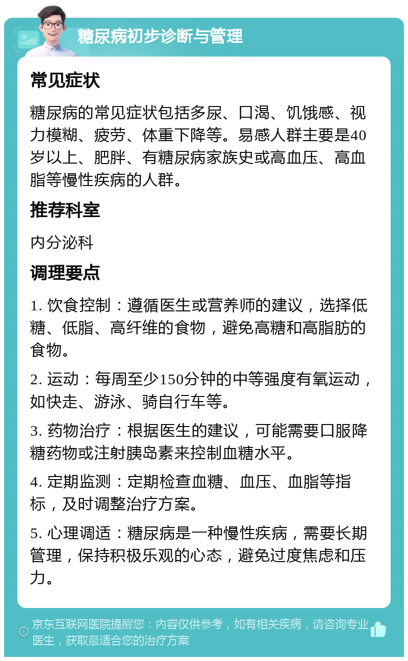 糖尿病初步诊断与管理 常见症状 糖尿病的常见症状包括多尿、口渴、饥饿感、视力模糊、疲劳、体重下降等。易感人群主要是40岁以上、肥胖、有糖尿病家族史或高血压、高血脂等慢性疾病的人群。 推荐科室 内分泌科 调理要点 1. 饮食控制：遵循医生或营养师的建议，选择低糖、低脂、高纤维的食物，避免高糖和高脂肪的食物。 2. 运动：每周至少150分钟的中等强度有氧运动，如快走、游泳、骑自行车等。 3. 药物治疗：根据医生的建议，可能需要口服降糖药物或注射胰岛素来控制血糖水平。 4. 定期监测：定期检查血糖、血压、血脂等指标，及时调整治疗方案。 5. 心理调适：糖尿病是一种慢性疾病，需要长期管理，保持积极乐观的心态，避免过度焦虑和压力。