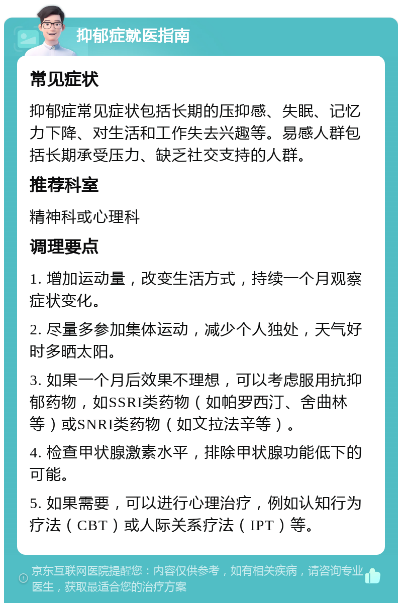 抑郁症就医指南 常见症状 抑郁症常见症状包括长期的压抑感、失眠、记忆力下降、对生活和工作失去兴趣等。易感人群包括长期承受压力、缺乏社交支持的人群。 推荐科室 精神科或心理科 调理要点 1. 增加运动量，改变生活方式，持续一个月观察症状变化。 2. 尽量多参加集体运动，减少个人独处，天气好时多晒太阳。 3. 如果一个月后效果不理想，可以考虑服用抗抑郁药物，如SSRI类药物（如帕罗西汀、舍曲林等）或SNRI类药物（如文拉法辛等）。 4. 检查甲状腺激素水平，排除甲状腺功能低下的可能。 5. 如果需要，可以进行心理治疗，例如认知行为疗法（CBT）或人际关系疗法（IPT）等。