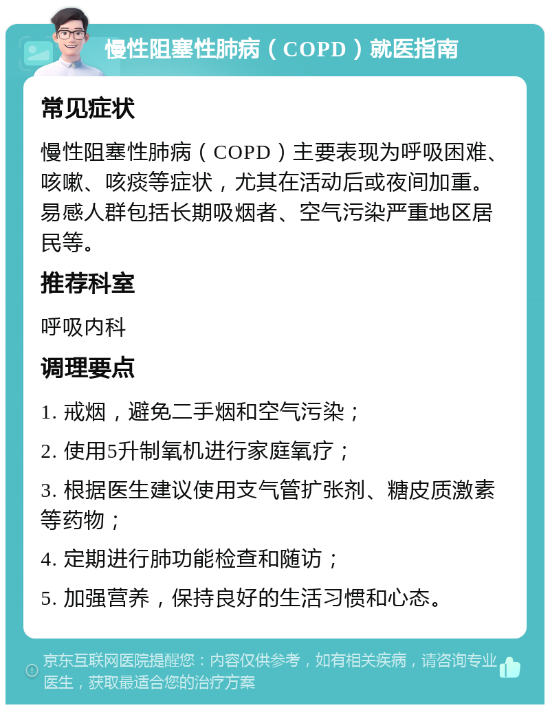 慢性阻塞性肺病（COPD）就医指南 常见症状 慢性阻塞性肺病（COPD）主要表现为呼吸困难、咳嗽、咳痰等症状，尤其在活动后或夜间加重。易感人群包括长期吸烟者、空气污染严重地区居民等。 推荐科室 呼吸内科 调理要点 1. 戒烟，避免二手烟和空气污染； 2. 使用5升制氧机进行家庭氧疗； 3. 根据医生建议使用支气管扩张剂、糖皮质激素等药物； 4. 定期进行肺功能检查和随访； 5. 加强营养，保持良好的生活习惯和心态。