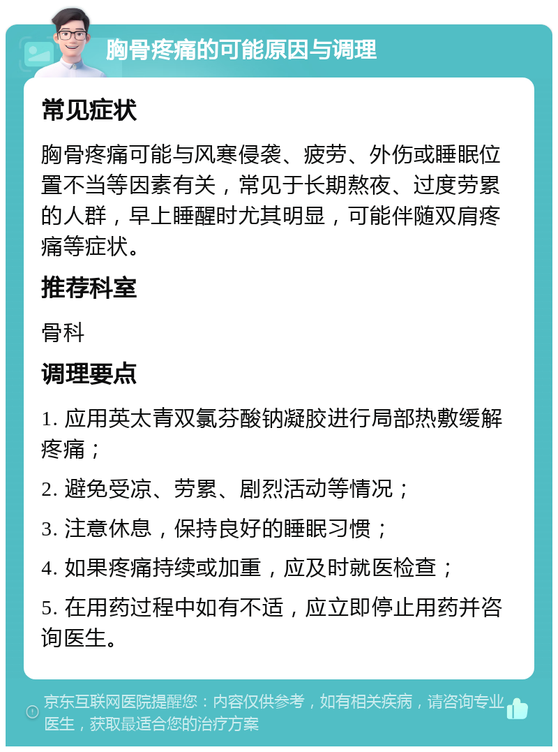 胸骨疼痛的可能原因与调理 常见症状 胸骨疼痛可能与风寒侵袭、疲劳、外伤或睡眠位置不当等因素有关，常见于长期熬夜、过度劳累的人群，早上睡醒时尤其明显，可能伴随双肩疼痛等症状。 推荐科室 骨科 调理要点 1. 应用英太青双氯芬酸钠凝胶进行局部热敷缓解疼痛； 2. 避免受凉、劳累、剧烈活动等情况； 3. 注意休息，保持良好的睡眠习惯； 4. 如果疼痛持续或加重，应及时就医检查； 5. 在用药过程中如有不适，应立即停止用药并咨询医生。