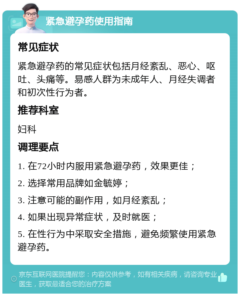 紧急避孕药使用指南 常见症状 紧急避孕药的常见症状包括月经紊乱、恶心、呕吐、头痛等。易感人群为未成年人、月经失调者和初次性行为者。 推荐科室 妇科 调理要点 1. 在72小时内服用紧急避孕药，效果更佳； 2. 选择常用品牌如金毓婷； 3. 注意可能的副作用，如月经紊乱； 4. 如果出现异常症状，及时就医； 5. 在性行为中采取安全措施，避免频繁使用紧急避孕药。