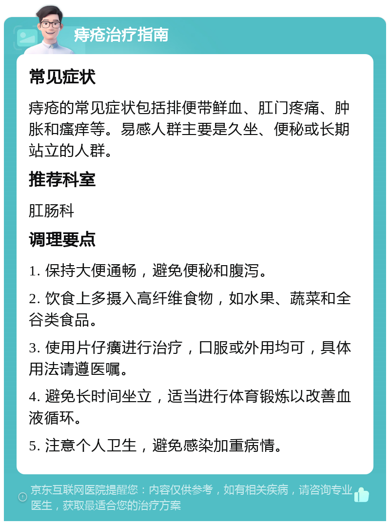 痔疮治疗指南 常见症状 痔疮的常见症状包括排便带鲜血、肛门疼痛、肿胀和瘙痒等。易感人群主要是久坐、便秘或长期站立的人群。 推荐科室 肛肠科 调理要点 1. 保持大便通畅，避免便秘和腹泻。 2. 饮食上多摄入高纤维食物，如水果、蔬菜和全谷类食品。 3. 使用片仔癀进行治疗，口服或外用均可，具体用法请遵医嘱。 4. 避免长时间坐立，适当进行体育锻炼以改善血液循环。 5. 注意个人卫生，避免感染加重病情。