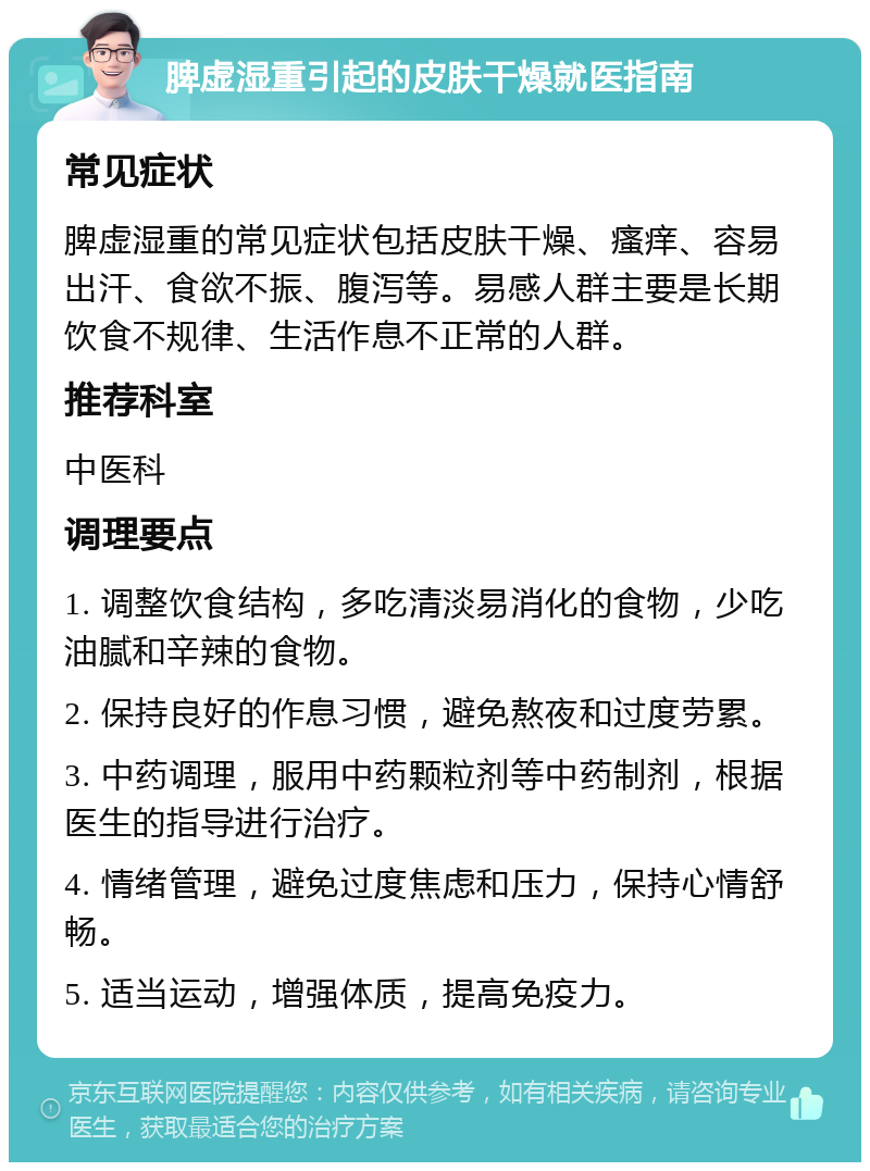 脾虚湿重引起的皮肤干燥就医指南 常见症状 脾虚湿重的常见症状包括皮肤干燥、瘙痒、容易出汗、食欲不振、腹泻等。易感人群主要是长期饮食不规律、生活作息不正常的人群。 推荐科室 中医科 调理要点 1. 调整饮食结构，多吃清淡易消化的食物，少吃油腻和辛辣的食物。 2. 保持良好的作息习惯，避免熬夜和过度劳累。 3. 中药调理，服用中药颗粒剂等中药制剂，根据医生的指导进行治疗。 4. 情绪管理，避免过度焦虑和压力，保持心情舒畅。 5. 适当运动，增强体质，提高免疫力。