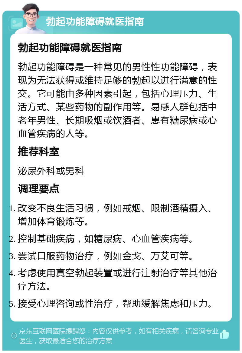 勃起功能障碍就医指南 勃起功能障碍就医指南 勃起功能障碍是一种常见的男性性功能障碍，表现为无法获得或维持足够的勃起以进行满意的性交。它可能由多种因素引起，包括心理压力、生活方式、某些药物的副作用等。易感人群包括中老年男性、长期吸烟或饮酒者、患有糖尿病或心血管疾病的人等。 推荐科室 泌尿外科或男科 调理要点 改变不良生活习惯，例如戒烟、限制酒精摄入、增加体育锻炼等。 控制基础疾病，如糖尿病、心血管疾病等。 尝试口服药物治疗，例如金戈、万艾可等。 考虑使用真空勃起装置或进行注射治疗等其他治疗方法。 接受心理咨询或性治疗，帮助缓解焦虑和压力。