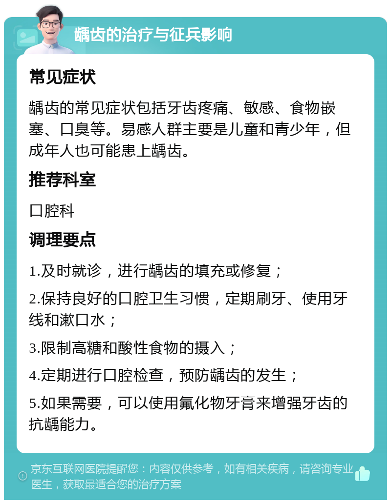 龋齿的治疗与征兵影响 常见症状 龋齿的常见症状包括牙齿疼痛、敏感、食物嵌塞、口臭等。易感人群主要是儿童和青少年，但成年人也可能患上龋齿。 推荐科室 口腔科 调理要点 1.及时就诊，进行龋齿的填充或修复； 2.保持良好的口腔卫生习惯，定期刷牙、使用牙线和漱口水； 3.限制高糖和酸性食物的摄入； 4.定期进行口腔检查，预防龋齿的发生； 5.如果需要，可以使用氟化物牙膏来增强牙齿的抗龋能力。