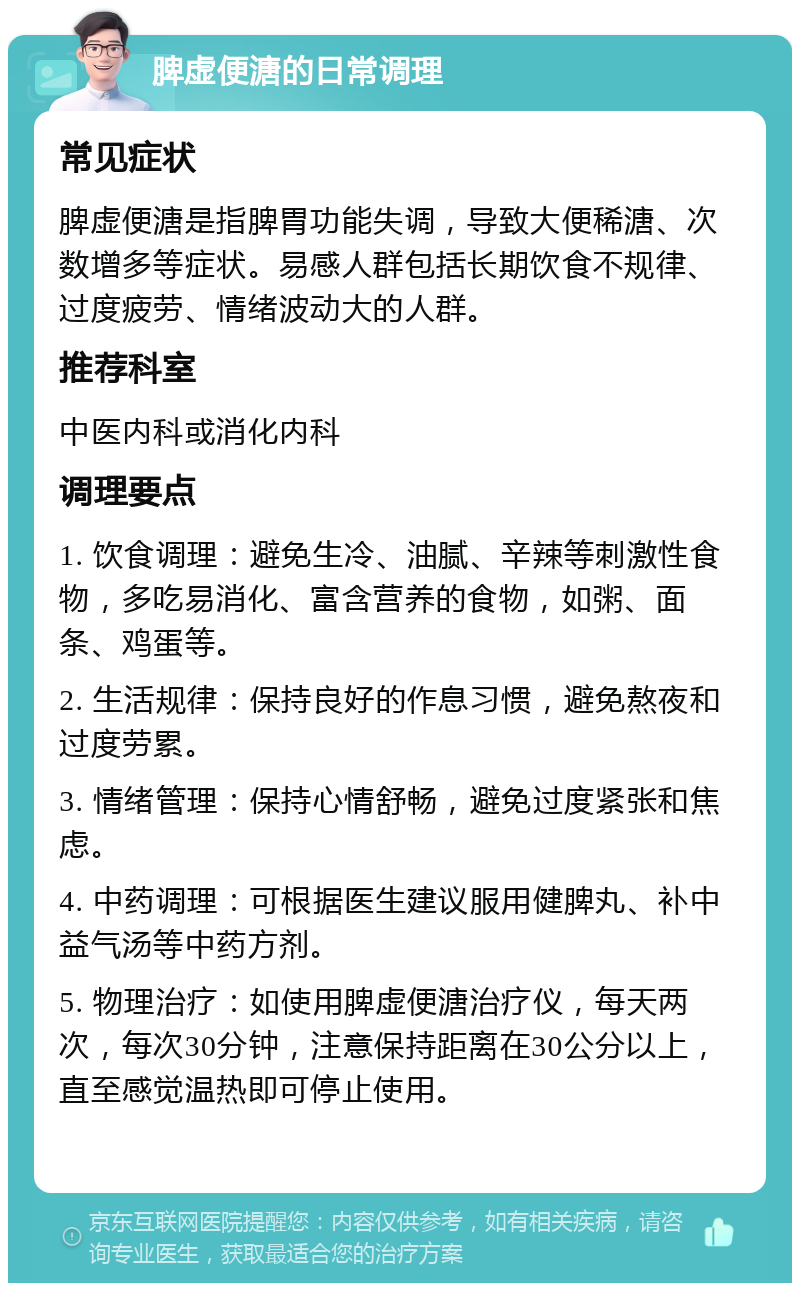 脾虚便溏的日常调理 常见症状 脾虚便溏是指脾胃功能失调，导致大便稀溏、次数增多等症状。易感人群包括长期饮食不规律、过度疲劳、情绪波动大的人群。 推荐科室 中医内科或消化内科 调理要点 1. 饮食调理：避免生冷、油腻、辛辣等刺激性食物，多吃易消化、富含营养的食物，如粥、面条、鸡蛋等。 2. 生活规律：保持良好的作息习惯，避免熬夜和过度劳累。 3. 情绪管理：保持心情舒畅，避免过度紧张和焦虑。 4. 中药调理：可根据医生建议服用健脾丸、补中益气汤等中药方剂。 5. 物理治疗：如使用脾虚便溏治疗仪，每天两次，每次30分钟，注意保持距离在30公分以上，直至感觉温热即可停止使用。