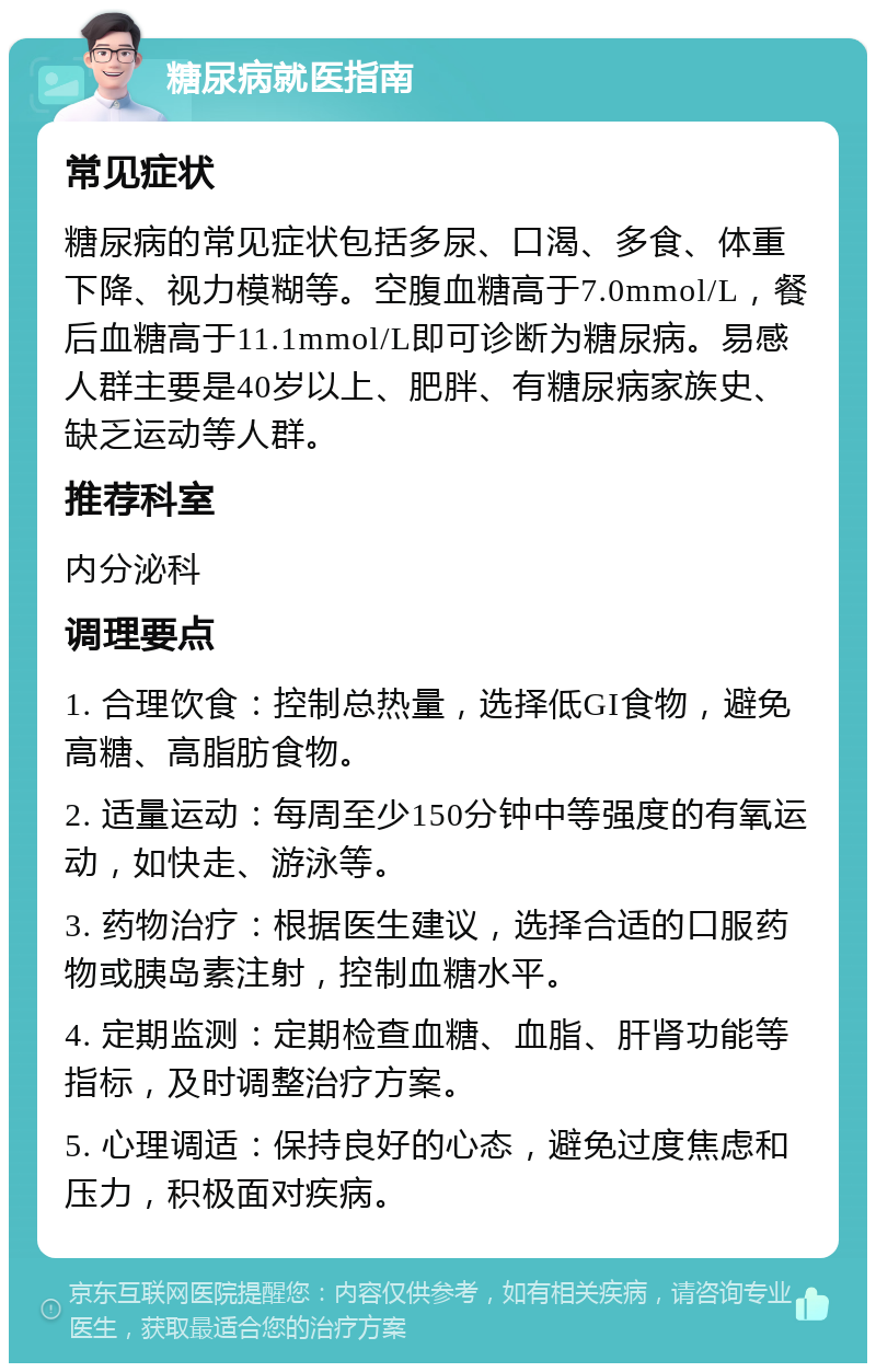 糖尿病就医指南 常见症状 糖尿病的常见症状包括多尿、口渴、多食、体重下降、视力模糊等。空腹血糖高于7.0mmol/L，餐后血糖高于11.1mmol/L即可诊断为糖尿病。易感人群主要是40岁以上、肥胖、有糖尿病家族史、缺乏运动等人群。 推荐科室 内分泌科 调理要点 1. 合理饮食：控制总热量，选择低GI食物，避免高糖、高脂肪食物。 2. 适量运动：每周至少150分钟中等强度的有氧运动，如快走、游泳等。 3. 药物治疗：根据医生建议，选择合适的口服药物或胰岛素注射，控制血糖水平。 4. 定期监测：定期检查血糖、血脂、肝肾功能等指标，及时调整治疗方案。 5. 心理调适：保持良好的心态，避免过度焦虑和压力，积极面对疾病。