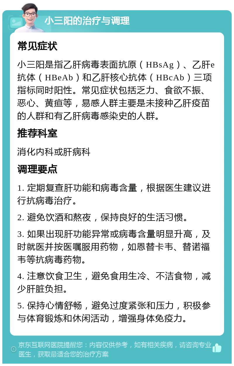 小三阳的治疗与调理 常见症状 小三阳是指乙肝病毒表面抗原（HBsAg）、乙肝e抗体（HBeAb）和乙肝核心抗体（HBcAb）三项指标同时阳性。常见症状包括乏力、食欲不振、恶心、黄疸等，易感人群主要是未接种乙肝疫苗的人群和有乙肝病毒感染史的人群。 推荐科室 消化内科或肝病科 调理要点 1. 定期复查肝功能和病毒含量，根据医生建议进行抗病毒治疗。 2. 避免饮酒和熬夜，保持良好的生活习惯。 3. 如果出现肝功能异常或病毒含量明显升高，及时就医并按医嘱服用药物，如恩替卡韦、替诺福韦等抗病毒药物。 4. 注意饮食卫生，避免食用生冷、不洁食物，减少肝脏负担。 5. 保持心情舒畅，避免过度紧张和压力，积极参与体育锻炼和休闲活动，增强身体免疫力。