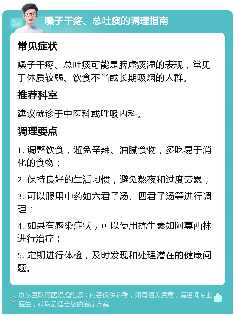 嗓子干疼、总吐痰的调理指南 常见症状 嗓子干疼、总吐痰可能是脾虚痰湿的表现，常见于体质较弱、饮食不当或长期吸烟的人群。 推荐科室 建议就诊于中医科或呼吸内科。 调理要点 1. 调整饮食，避免辛辣、油腻食物，多吃易于消化的食物； 2. 保持良好的生活习惯，避免熬夜和过度劳累； 3. 可以服用中药如六君子汤、四君子汤等进行调理； 4. 如果有感染症状，可以使用抗生素如阿莫西林进行治疗； 5. 定期进行体检，及时发现和处理潜在的健康问题。