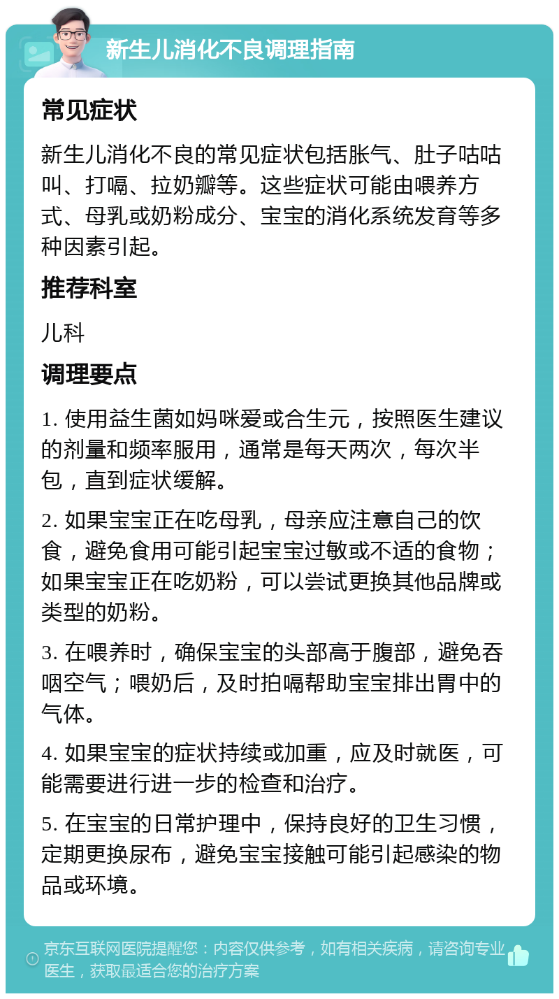 新生儿消化不良调理指南 常见症状 新生儿消化不良的常见症状包括胀气、肚子咕咕叫、打嗝、拉奶瓣等。这些症状可能由喂养方式、母乳或奶粉成分、宝宝的消化系统发育等多种因素引起。 推荐科室 儿科 调理要点 1. 使用益生菌如妈咪爱或合生元，按照医生建议的剂量和频率服用，通常是每天两次，每次半包，直到症状缓解。 2. 如果宝宝正在吃母乳，母亲应注意自己的饮食，避免食用可能引起宝宝过敏或不适的食物；如果宝宝正在吃奶粉，可以尝试更换其他品牌或类型的奶粉。 3. 在喂养时，确保宝宝的头部高于腹部，避免吞咽空气；喂奶后，及时拍嗝帮助宝宝排出胃中的气体。 4. 如果宝宝的症状持续或加重，应及时就医，可能需要进行进一步的检查和治疗。 5. 在宝宝的日常护理中，保持良好的卫生习惯，定期更换尿布，避免宝宝接触可能引起感染的物品或环境。