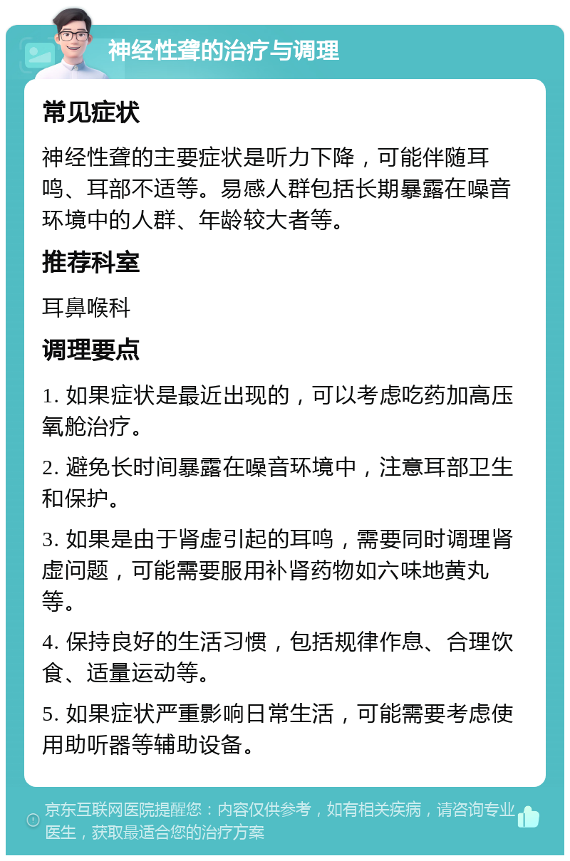 神经性聋的治疗与调理 常见症状 神经性聋的主要症状是听力下降，可能伴随耳鸣、耳部不适等。易感人群包括长期暴露在噪音环境中的人群、年龄较大者等。 推荐科室 耳鼻喉科 调理要点 1. 如果症状是最近出现的，可以考虑吃药加高压氧舱治疗。 2. 避免长时间暴露在噪音环境中，注意耳部卫生和保护。 3. 如果是由于肾虚引起的耳鸣，需要同时调理肾虚问题，可能需要服用补肾药物如六味地黄丸等。 4. 保持良好的生活习惯，包括规律作息、合理饮食、适量运动等。 5. 如果症状严重影响日常生活，可能需要考虑使用助听器等辅助设备。