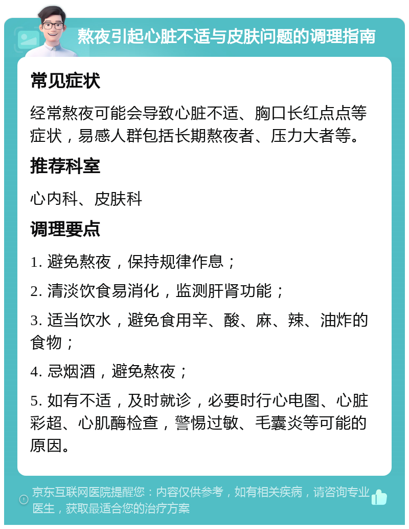 熬夜引起心脏不适与皮肤问题的调理指南 常见症状 经常熬夜可能会导致心脏不适、胸口长红点点等症状，易感人群包括长期熬夜者、压力大者等。 推荐科室 心内科、皮肤科 调理要点 1. 避免熬夜，保持规律作息； 2. 清淡饮食易消化，监测肝肾功能； 3. 适当饮水，避免食用辛、酸、麻、辣、油炸的食物； 4. 忌烟酒，避免熬夜； 5. 如有不适，及时就诊，必要时行心电图、心脏彩超、心肌酶检查，警惕过敏、毛囊炎等可能的原因。