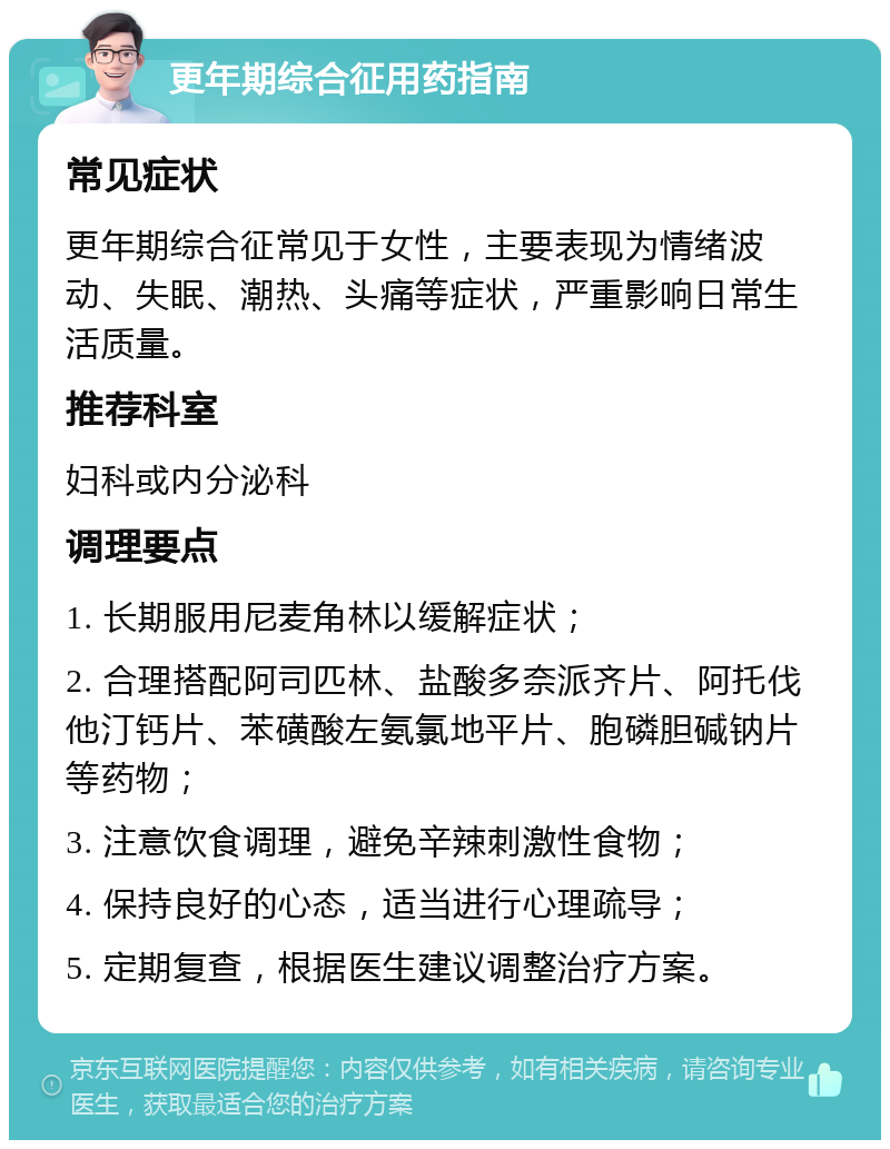 更年期综合征用药指南 常见症状 更年期综合征常见于女性，主要表现为情绪波动、失眠、潮热、头痛等症状，严重影响日常生活质量。 推荐科室 妇科或内分泌科 调理要点 1. 长期服用尼麦角林以缓解症状； 2. 合理搭配阿司匹林、盐酸多奈派齐片、阿托伐他汀钙片、苯磺酸左氨氯地平片、胞磷胆碱钠片等药物； 3. 注意饮食调理，避免辛辣刺激性食物； 4. 保持良好的心态，适当进行心理疏导； 5. 定期复查，根据医生建议调整治疗方案。