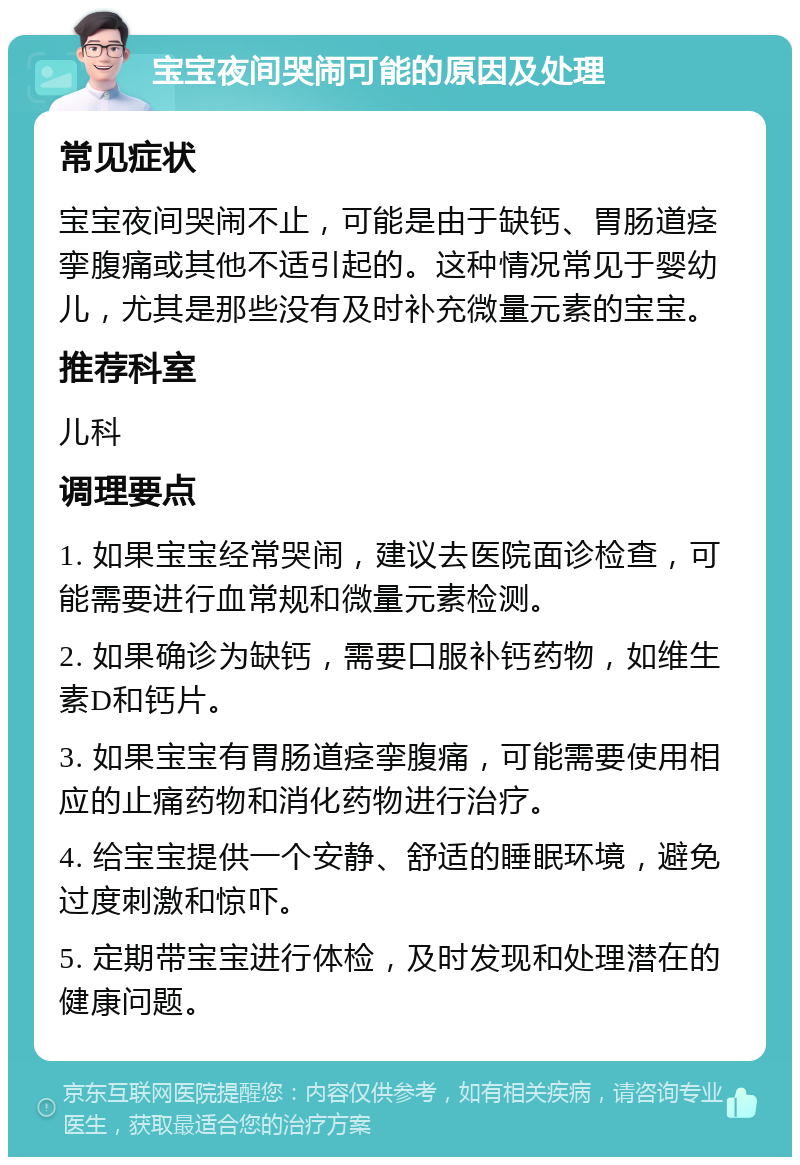 宝宝夜间哭闹可能的原因及处理 常见症状 宝宝夜间哭闹不止，可能是由于缺钙、胃肠道痉挛腹痛或其他不适引起的。这种情况常见于婴幼儿，尤其是那些没有及时补充微量元素的宝宝。 推荐科室 儿科 调理要点 1. 如果宝宝经常哭闹，建议去医院面诊检查，可能需要进行血常规和微量元素检测。 2. 如果确诊为缺钙，需要口服补钙药物，如维生素D和钙片。 3. 如果宝宝有胃肠道痉挛腹痛，可能需要使用相应的止痛药物和消化药物进行治疗。 4. 给宝宝提供一个安静、舒适的睡眠环境，避免过度刺激和惊吓。 5. 定期带宝宝进行体检，及时发现和处理潜在的健康问题。