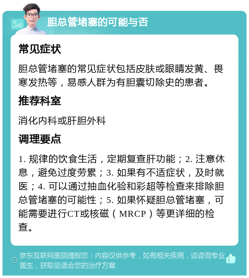 胆总管堵塞的可能与否 常见症状 胆总管堵塞的常见症状包括皮肤或眼睛发黄、畏寒发热等，易感人群为有胆囊切除史的患者。 推荐科室 消化内科或肝胆外科 调理要点 1. 规律的饮食生活，定期复查肝功能；2. 注意休息，避免过度劳累；3. 如果有不适症状，及时就医；4. 可以通过抽血化验和彩超等检查来排除胆总管堵塞的可能性；5. 如果怀疑胆总管堵塞，可能需要进行CT或核磁（MRCP）等更详细的检查。