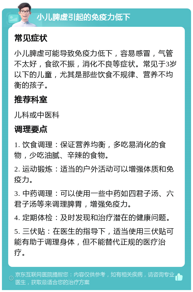 小儿脾虚引起的免疫力低下 常见症状 小儿脾虚可能导致免疫力低下，容易感冒，气管不太好，食欲不振，消化不良等症状。常见于3岁以下的儿童，尤其是那些饮食不规律、营养不均衡的孩子。 推荐科室 儿科或中医科 调理要点 1. 饮食调理：保证营养均衡，多吃易消化的食物，少吃油腻、辛辣的食物。 2. 运动锻炼：适当的户外活动可以增强体质和免疫力。 3. 中药调理：可以使用一些中药如四君子汤、六君子汤等来调理脾胃，增强免疫力。 4. 定期体检：及时发现和治疗潜在的健康问题。 5. 三伏贴：在医生的指导下，适当使用三伏贴可能有助于调理身体，但不能替代正规的医疗治疗。