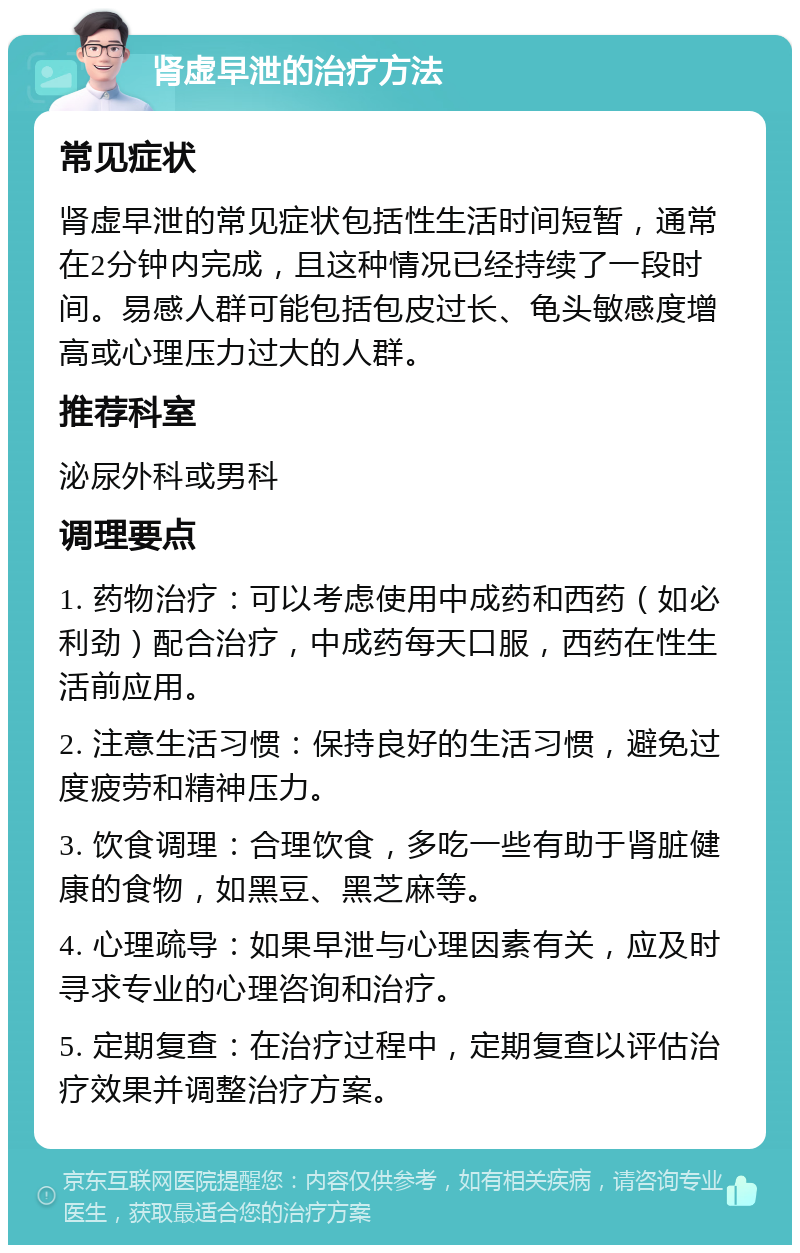 肾虚早泄的治疗方法 常见症状 肾虚早泄的常见症状包括性生活时间短暂，通常在2分钟内完成，且这种情况已经持续了一段时间。易感人群可能包括包皮过长、龟头敏感度增高或心理压力过大的人群。 推荐科室 泌尿外科或男科 调理要点 1. 药物治疗：可以考虑使用中成药和西药（如必利劲）配合治疗，中成药每天口服，西药在性生活前应用。 2. 注意生活习惯：保持良好的生活习惯，避免过度疲劳和精神压力。 3. 饮食调理：合理饮食，多吃一些有助于肾脏健康的食物，如黑豆、黑芝麻等。 4. 心理疏导：如果早泄与心理因素有关，应及时寻求专业的心理咨询和治疗。 5. 定期复查：在治疗过程中，定期复查以评估治疗效果并调整治疗方案。