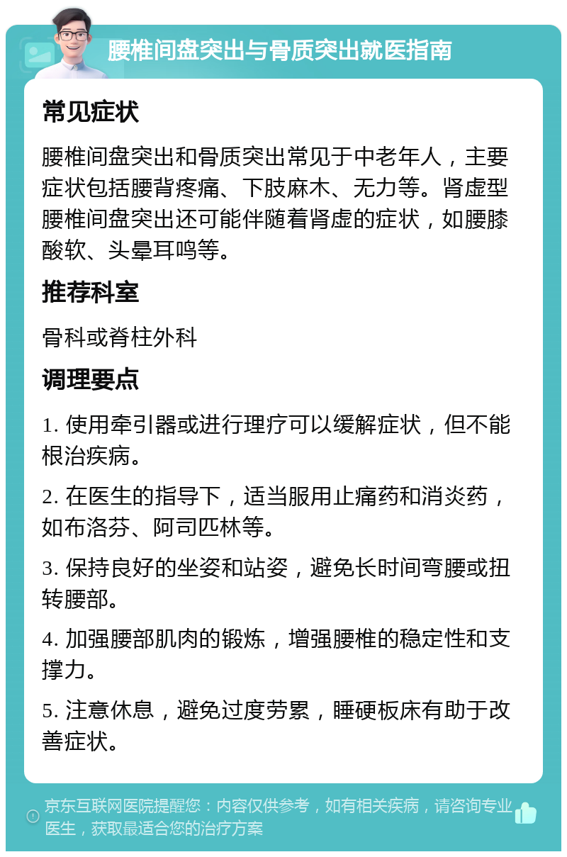 腰椎间盘突出与骨质突出就医指南 常见症状 腰椎间盘突出和骨质突出常见于中老年人，主要症状包括腰背疼痛、下肢麻木、无力等。肾虚型腰椎间盘突出还可能伴随着肾虚的症状，如腰膝酸软、头晕耳鸣等。 推荐科室 骨科或脊柱外科 调理要点 1. 使用牵引器或进行理疗可以缓解症状，但不能根治疾病。 2. 在医生的指导下，适当服用止痛药和消炎药，如布洛芬、阿司匹林等。 3. 保持良好的坐姿和站姿，避免长时间弯腰或扭转腰部。 4. 加强腰部肌肉的锻炼，增强腰椎的稳定性和支撑力。 5. 注意休息，避免过度劳累，睡硬板床有助于改善症状。